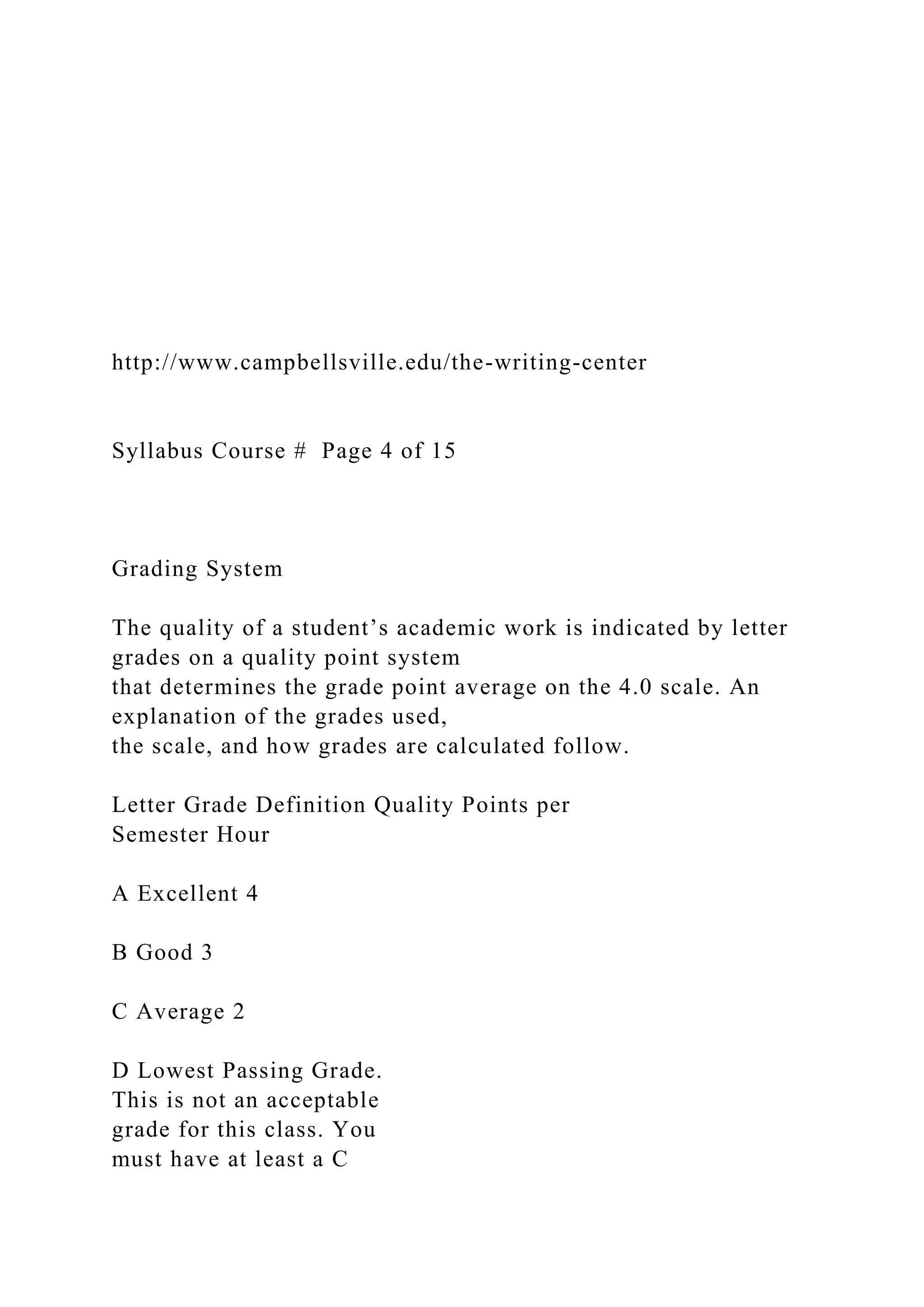 http://www.campbellsville.edu/the-writing-center
Syllabus Course # Page 4 of 15
Grading System
The quality of a student’s academic work is indicated by letter
grades on a quality point system
that determines the grade point average on the 4.0 scale. An
explanation of the grades used,
the scale, and how grades are calculated follow.
Letter Grade Definition Quality Points per
Semester Hour
A Excellent 4
B Good 3
C Average 2
D Lowest Passing Grade.
This is not an acceptable
grade for this class. You
must have at least a C
 