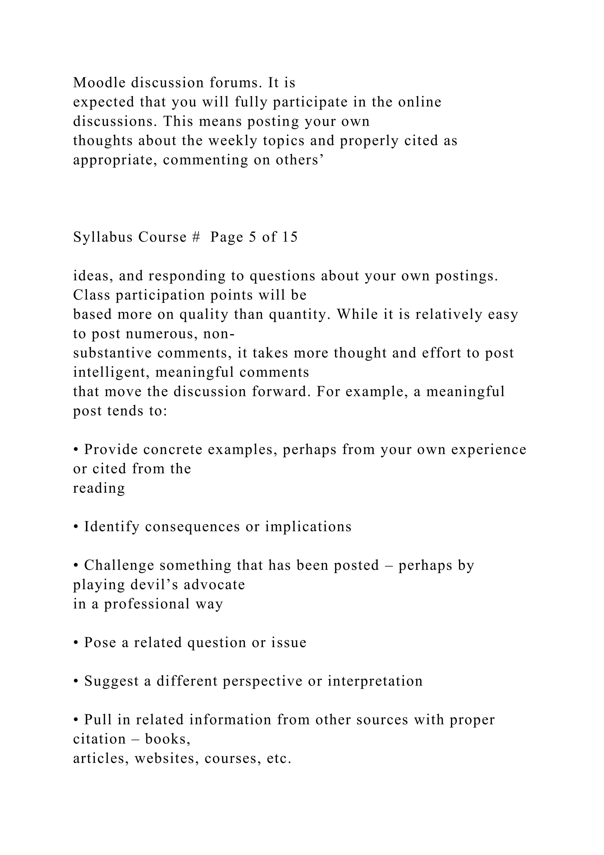 Moodle discussion forums. It is
expected that you will fully participate in the online
discussions. This means posting your own
thoughts about the weekly topics and properly cited as
appropriate, commenting on others’
Syllabus Course # Page 5 of 15
ideas, and responding to questions about your own postings.
Class participation points will be
based more on quality than quantity. While it is relatively easy
to post numerous, non-
substantive comments, it takes more thought and effort to post
intelligent, meaningful comments
that move the discussion forward. For example, a meaningful
post tends to:
• Provide concrete examples, perhaps from your own experience
or cited from the
reading
• Identify consequences or implications
• Challenge something that has been posted – perhaps by
playing devil’s advocate
in a professional way
• Pose a related question or issue
• Suggest a different perspective or interpretation
• Pull in related information from other sources with proper
citation – books,
articles, websites, courses, etc.
 
