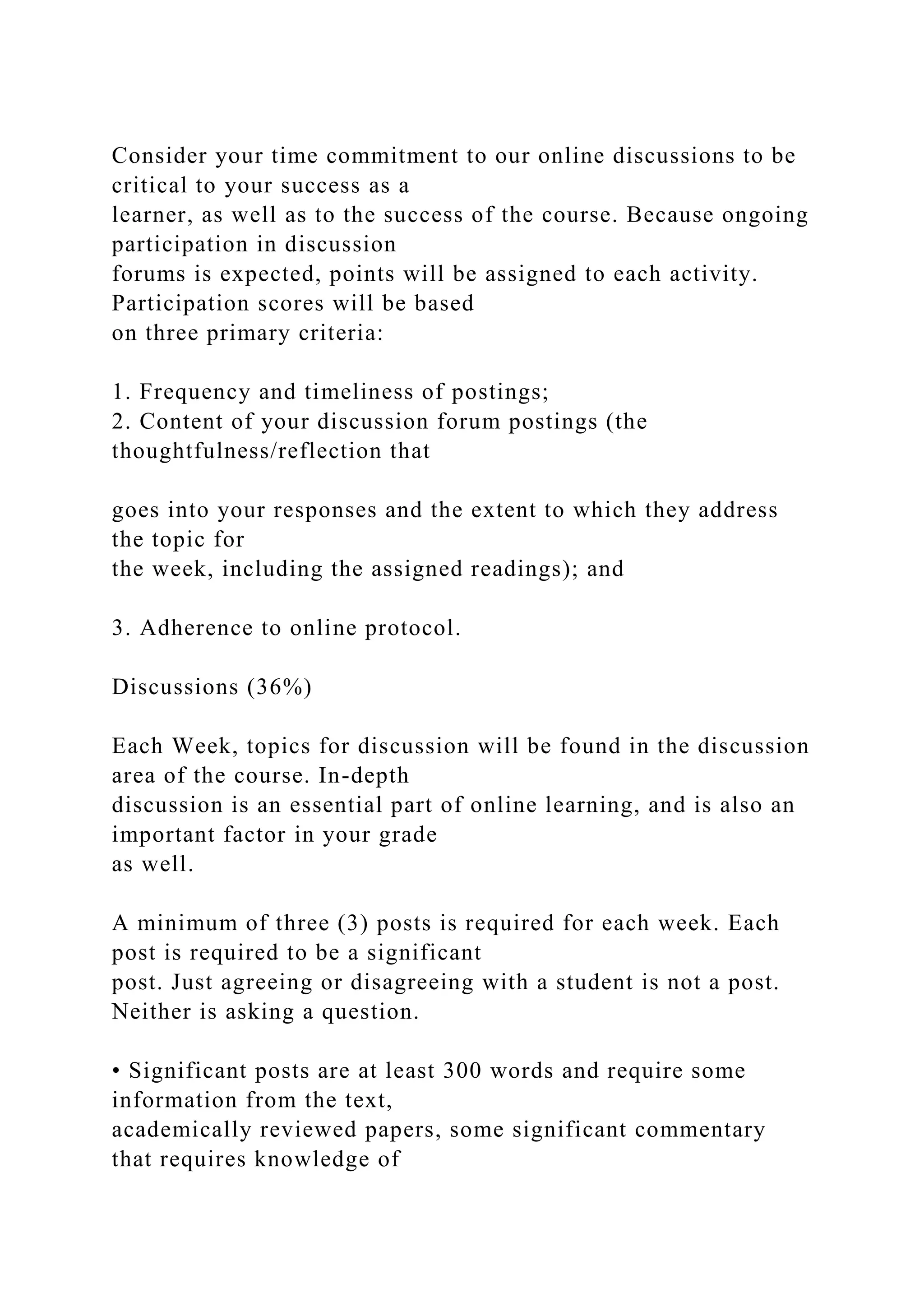 Consider your time commitment to our online discussions to be
critical to your success as a
learner, as well as to the success of the course. Because ongoing
participation in discussion
forums is expected, points will be assigned to each activity.
Participation scores will be based
on three primary criteria:
1. Frequency and timeliness of postings;
2. Content of your discussion forum postings (the
thoughtfulness/reflection that
goes into your responses and the extent to which they address
the topic for
the week, including the assigned readings); and
3. Adherence to online protocol.
Discussions (36%)
Each Week, topics for discussion will be found in the discussion
area of the course. In-depth
discussion is an essential part of online learning, and is also an
important factor in your grade
as well.
A minimum of three (3) posts is required for each week. Each
post is required to be a significant
post. Just agreeing or disagreeing with a student is not a post.
Neither is asking a question.
• Significant posts are at least 300 words and require some
information from the text,
academically reviewed papers, some significant commentary
that requires knowledge of
 