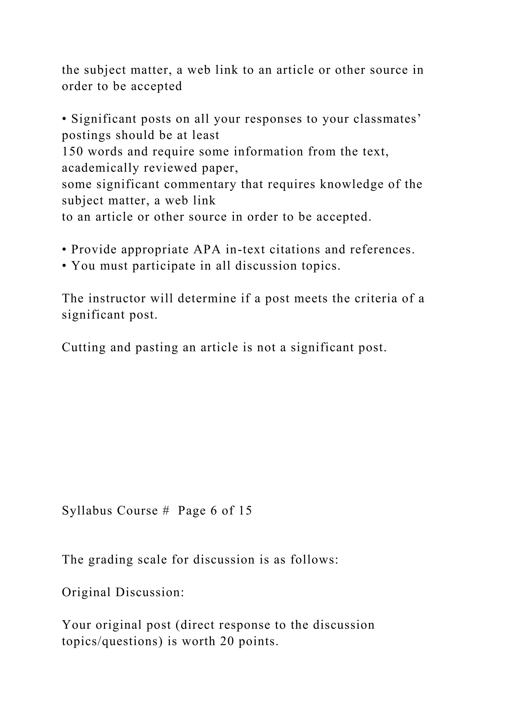 the subject matter, a web link to an article or other source in
order to be accepted
• Significant posts on all your responses to your classmates’
postings should be at least
150 words and require some information from the text,
academically reviewed paper,
some significant commentary that requires knowledge of the
subject matter, a web link
to an article or other source in order to be accepted.
• Provide appropriate APA in-text citations and references.
• You must participate in all discussion topics.
The instructor will determine if a post meets the criteria of a
significant post.
Cutting and pasting an article is not a significant post.
Syllabus Course # Page 6 of 15
The grading scale for discussion is as follows:
Original Discussion:
Your original post (direct response to the discussion
topics/questions) is worth 20 points.
 