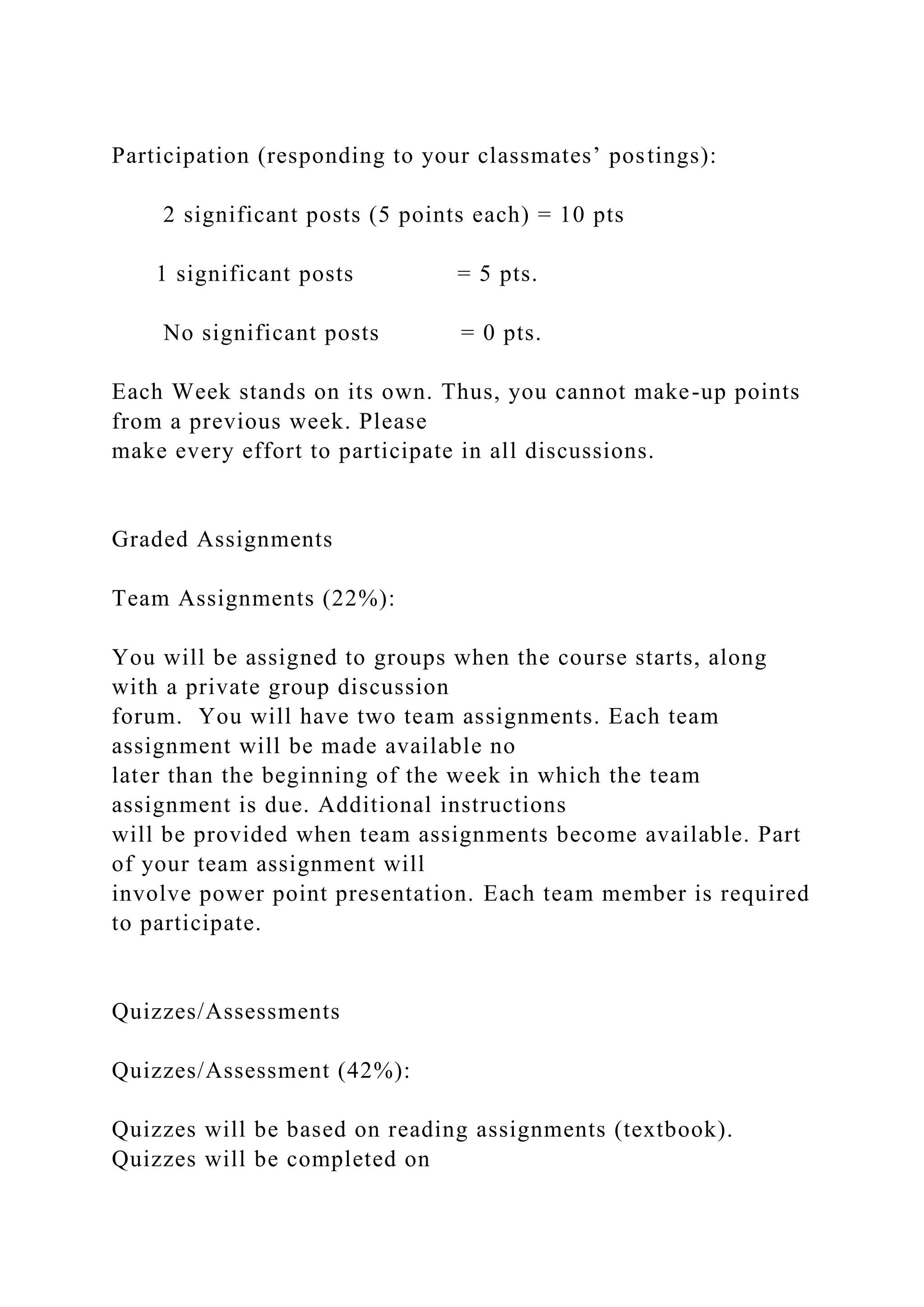 Participation (responding to your classmates’ postings):
2 significant posts (5 points each) = 10 pts
1 significant posts = 5 pts.
No significant posts = 0 pts.
Each Week stands on its own. Thus, you cannot make-up points
from a previous week. Please
make every effort to participate in all discussions.
Graded Assignments
Team Assignments (22%):
You will be assigned to groups when the course starts, along
with a private group discussion
forum. You will have two team assignments. Each team
assignment will be made available no
later than the beginning of the week in which the team
assignment is due. Additional instructions
will be provided when team assignments become available. Part
of your team assignment will
involve power point presentation. Each team member is required
to participate.
Quizzes/Assessments
Quizzes/Assessment (42%):
Quizzes will be based on reading assignments (textbook).
Quizzes will be completed on
 