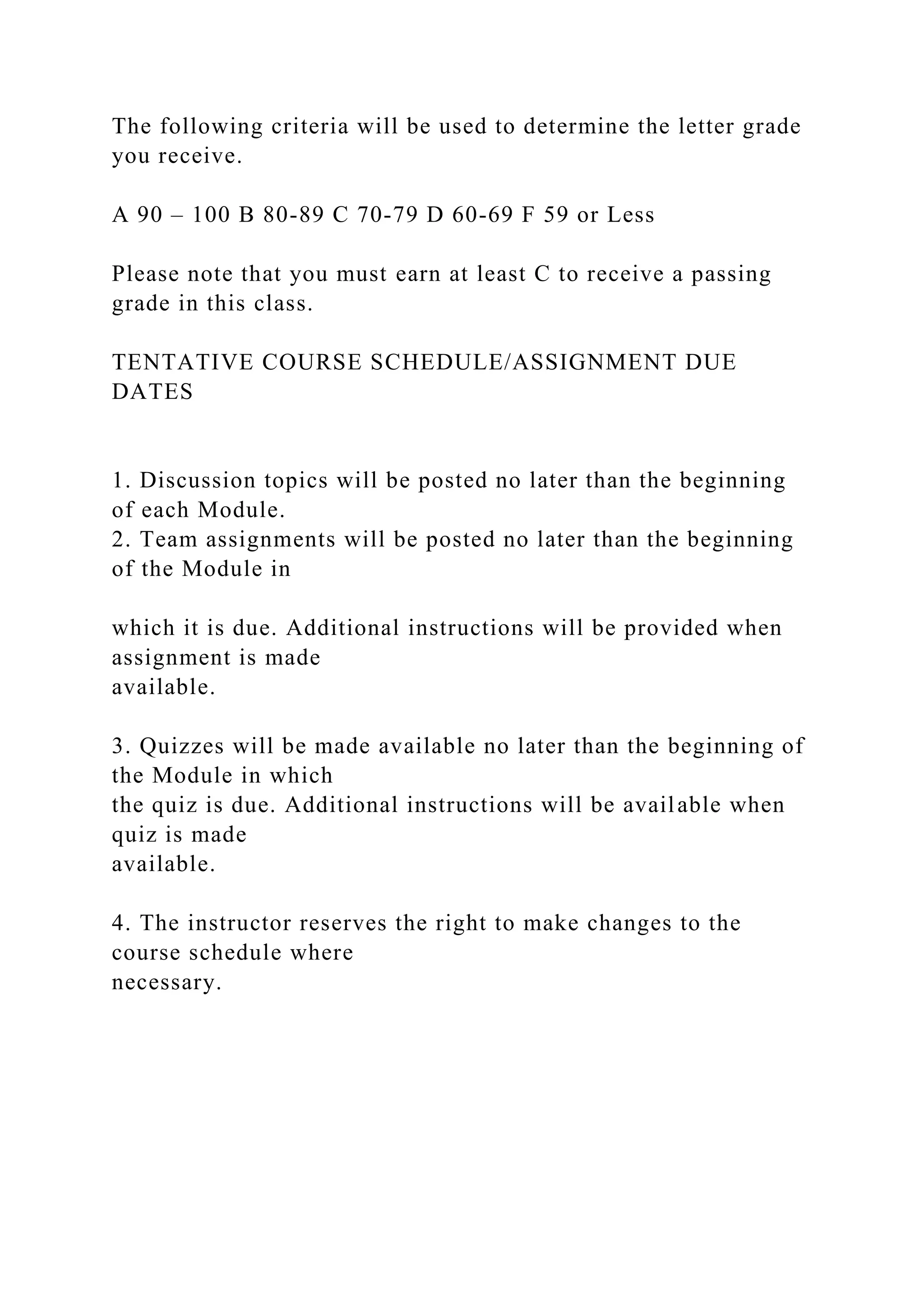 The following criteria will be used to determine the letter grade
you receive.
A 90 – 100 B 80-89 C 70-79 D 60-69 F 59 or Less
Please note that you must earn at least C to receive a passing
grade in this class.
TENTATIVE COURSE SCHEDULE/ASSIGNMENT DUE
DATES
1. Discussion topics will be posted no later than the beginning
of each Module.
2. Team assignments will be posted no later than the beginning
of the Module in
which it is due. Additional instructions will be provided when
assignment is made
available.
3. Quizzes will be made available no later than the beginning of
the Module in which
the quiz is due. Additional instructions will be available when
quiz is made
available.
4. The instructor reserves the right to make changes to the
course schedule where
necessary.
 