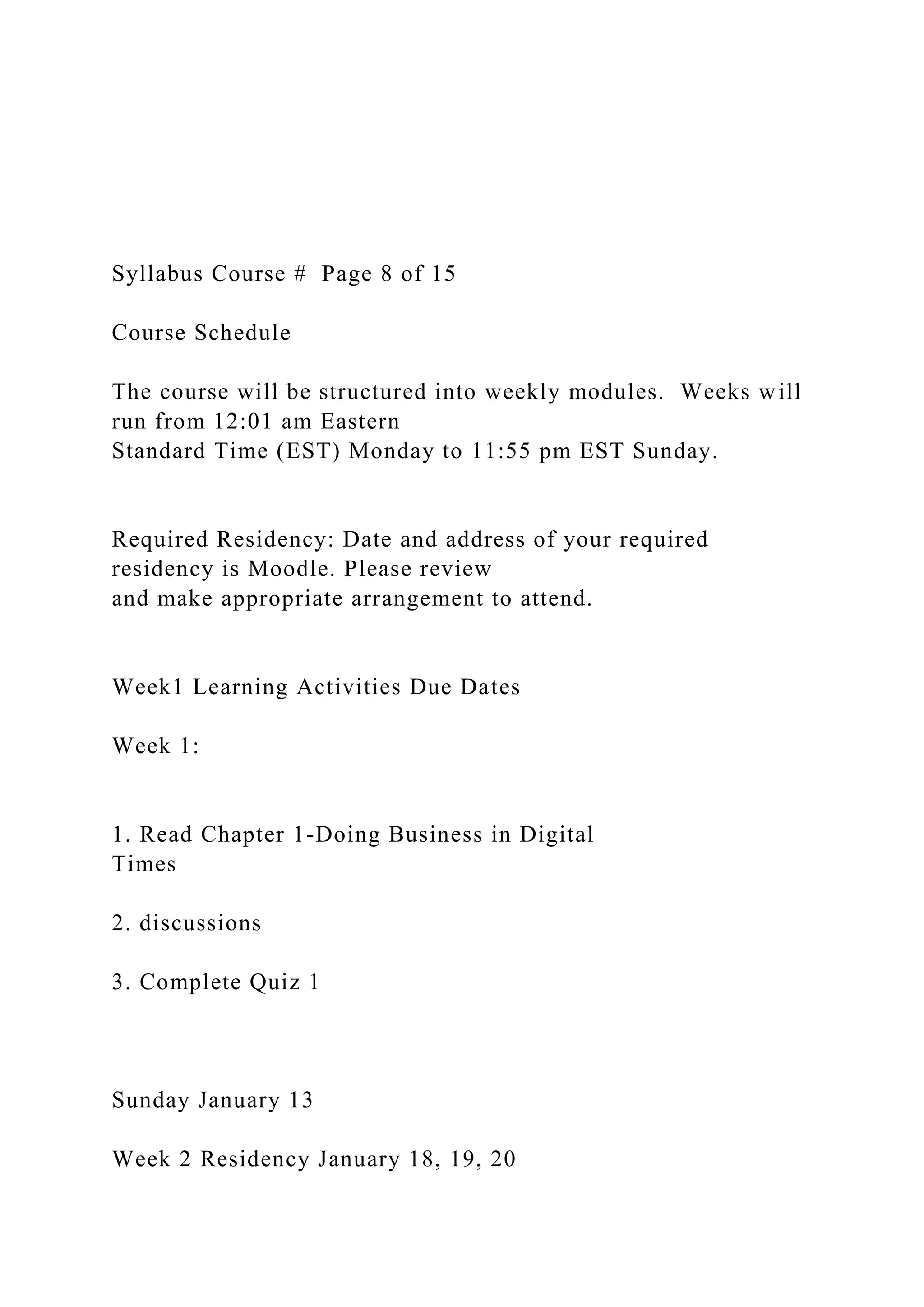 Syllabus Course # Page 8 of 15
Course Schedule
The course will be structured into weekly modules. Weeks will
run from 12:01 am Eastern
Standard Time (EST) Monday to 11:55 pm EST Sunday.
Required Residency: Date and address of your required
residency is Moodle. Please review
and make appropriate arrangement to attend.
Week1 Learning Activities Due Dates
Week 1:
1. Read Chapter 1-Doing Business in Digital
Times
2. discussions
3. Complete Quiz 1
Sunday January 13
Week 2 Residency January 18, 19, 20
 