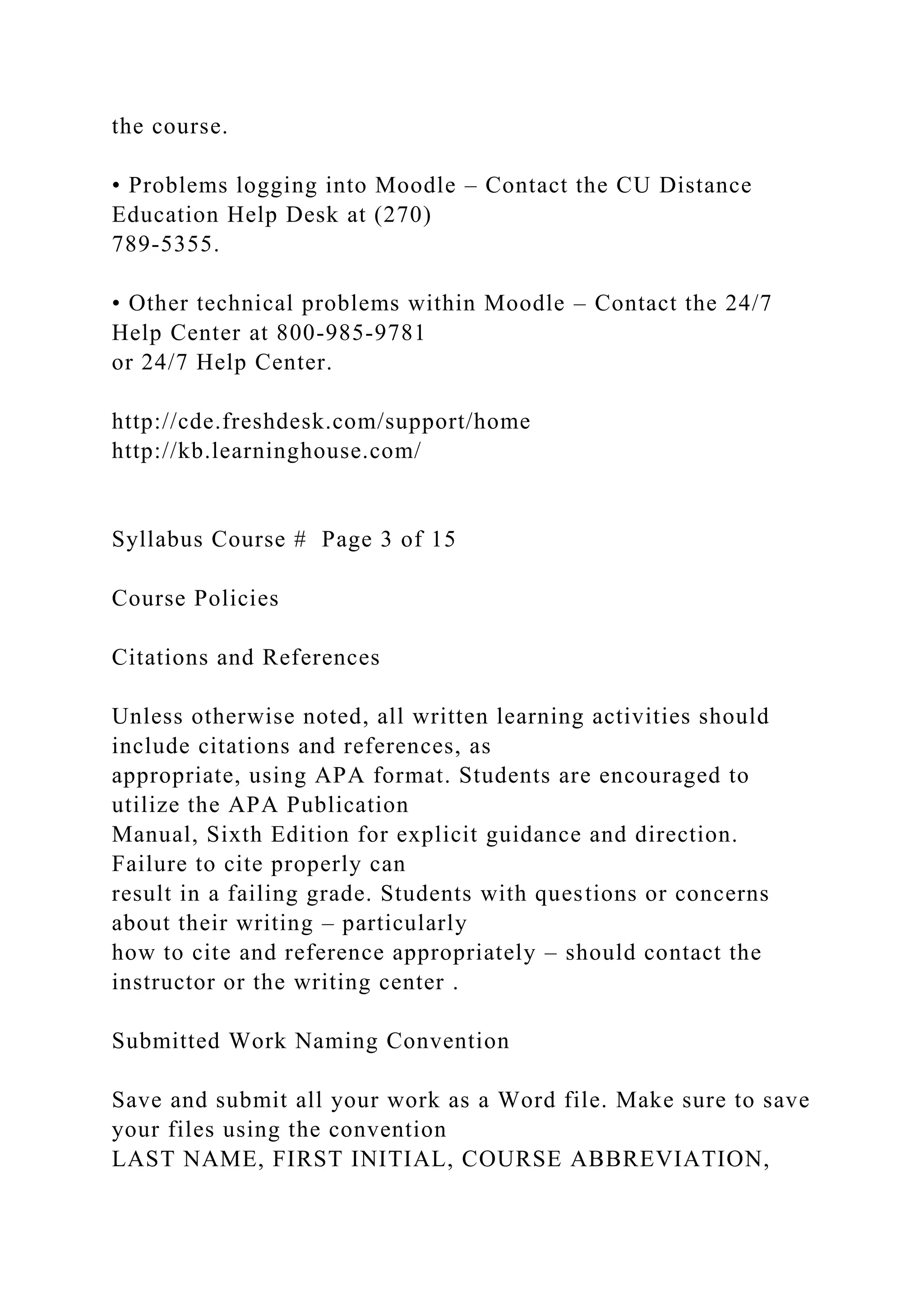 the course.
• Problems logging into Moodle – Contact the CU Distance
Education Help Desk at (270)
789-5355.
• Other technical problems within Moodle – Contact the 24/7
Help Center at 800-985-9781
or 24/7 Help Center.
http://cde.freshdesk.com/support/home
http://kb.learninghouse.com/
Syllabus Course # Page 3 of 15
Course Policies
Citations and References
Unless otherwise noted, all written learning activities should
include citations and references, as
appropriate, using APA format. Students are encouraged to
utilize the APA Publication
Manual, Sixth Edition for explicit guidance and direction.
Failure to cite properly can
result in a failing grade. Students with questions or concerns
about their writing – particularly
how to cite and reference appropriately – should contact the
instructor or the writing center .
Submitted Work Naming Convention
Save and submit all your work as a Word file. Make sure to save
your files using the convention
LAST NAME, FIRST INITIAL, COURSE ABBREVIATION,
 