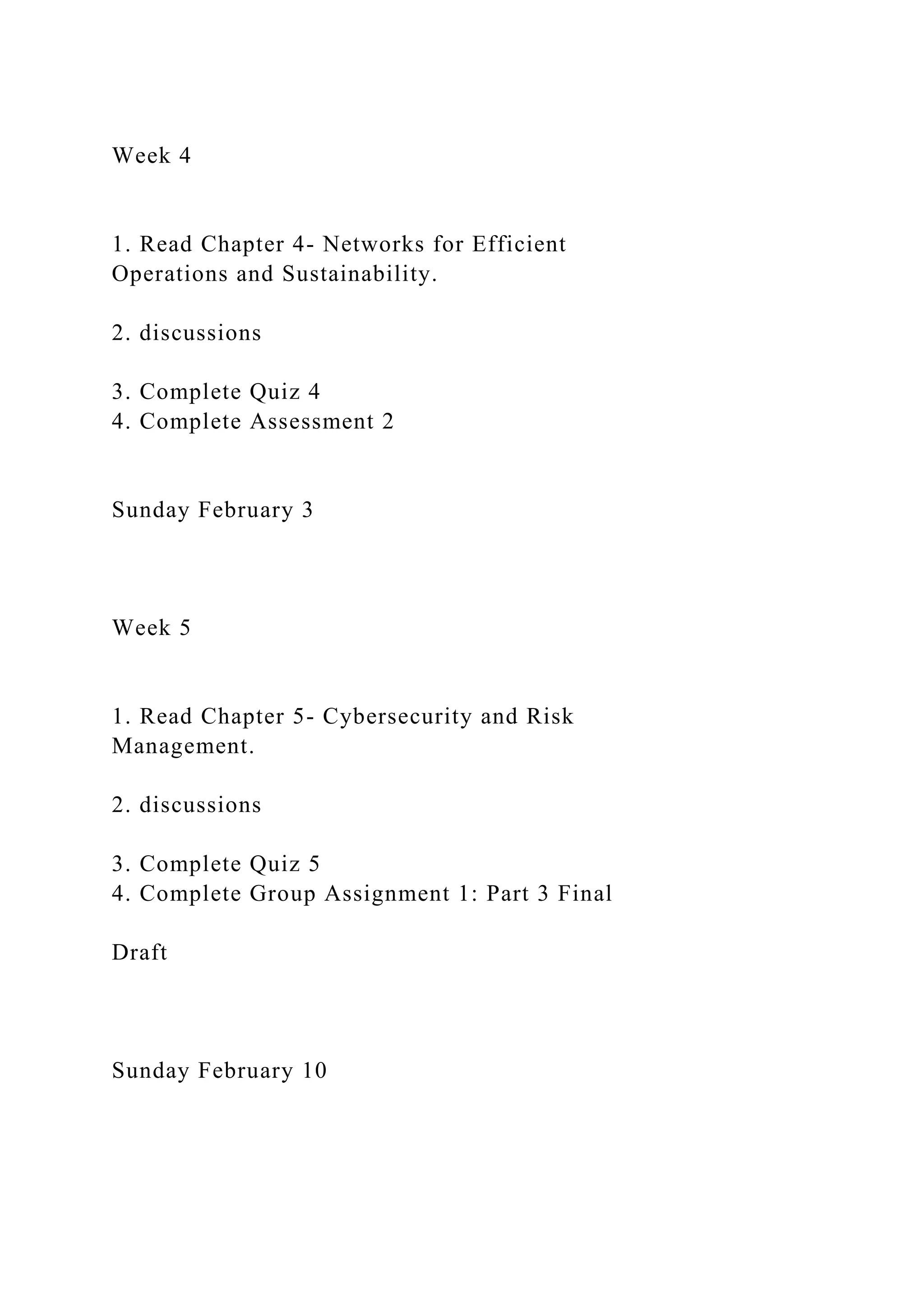 Week 4
1. Read Chapter 4- Networks for Efficient
Operations and Sustainability.
2. discussions
3. Complete Quiz 4
4. Complete Assessment 2
Sunday February 3
Week 5
1. Read Chapter 5- Cybersecurity and Risk
Management.
2. discussions
3. Complete Quiz 5
4. Complete Group Assignment 1: Part 3 Final
Draft
Sunday February 10
 