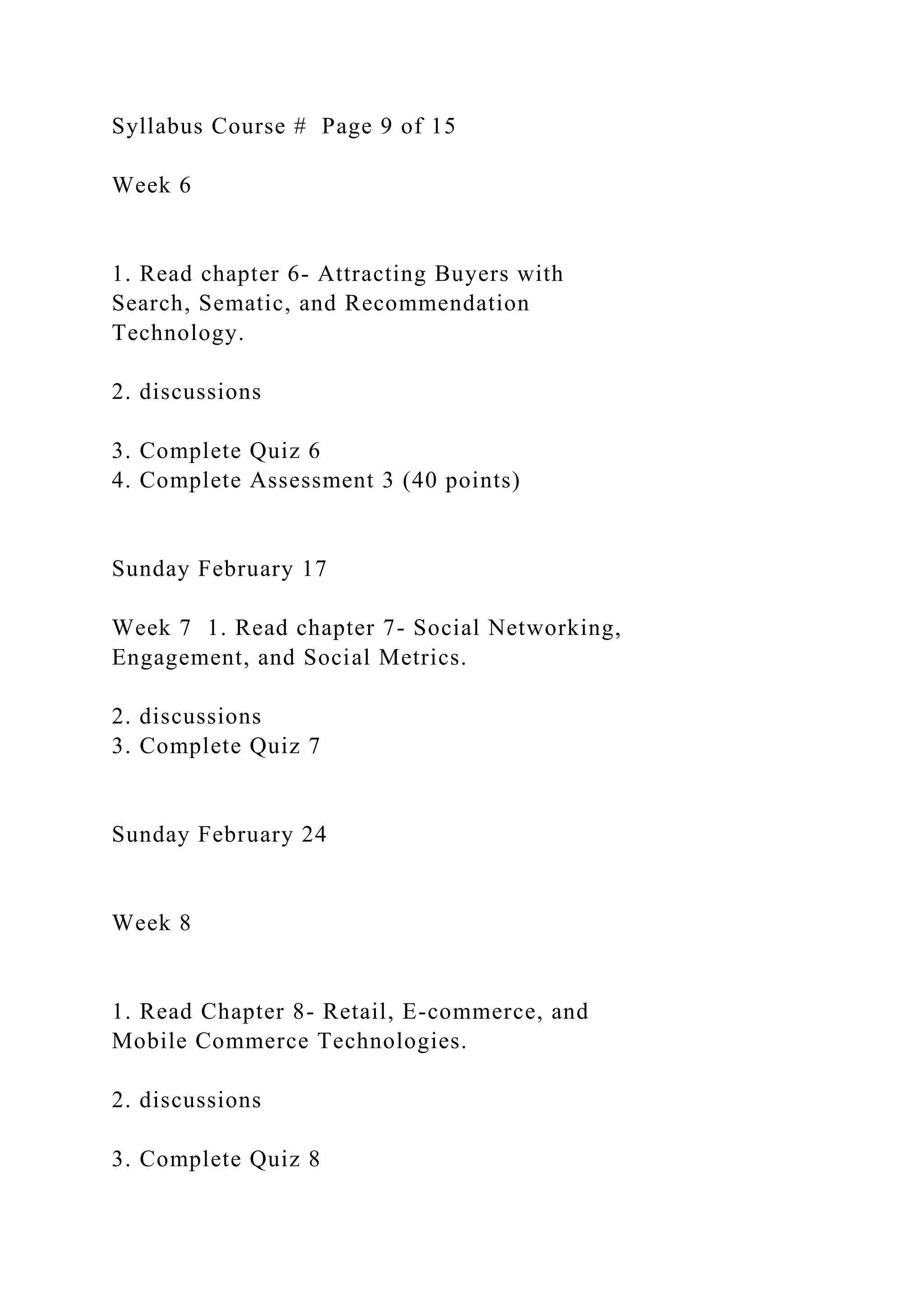 Syllabus Course # Page 9 of 15
Week 6
1. Read chapter 6- Attracting Buyers with
Search, Sematic, and Recommendation
Technology.
2. discussions
3. Complete Quiz 6
4. Complete Assessment 3 (40 points)
Sunday February 17
Week 7 1. Read chapter 7- Social Networking,
Engagement, and Social Metrics.
2. discussions
3. Complete Quiz 7
Sunday February 24
Week 8
1. Read Chapter 8- Retail, E-commerce, and
Mobile Commerce Technologies.
2. discussions
3. Complete Quiz 8
 