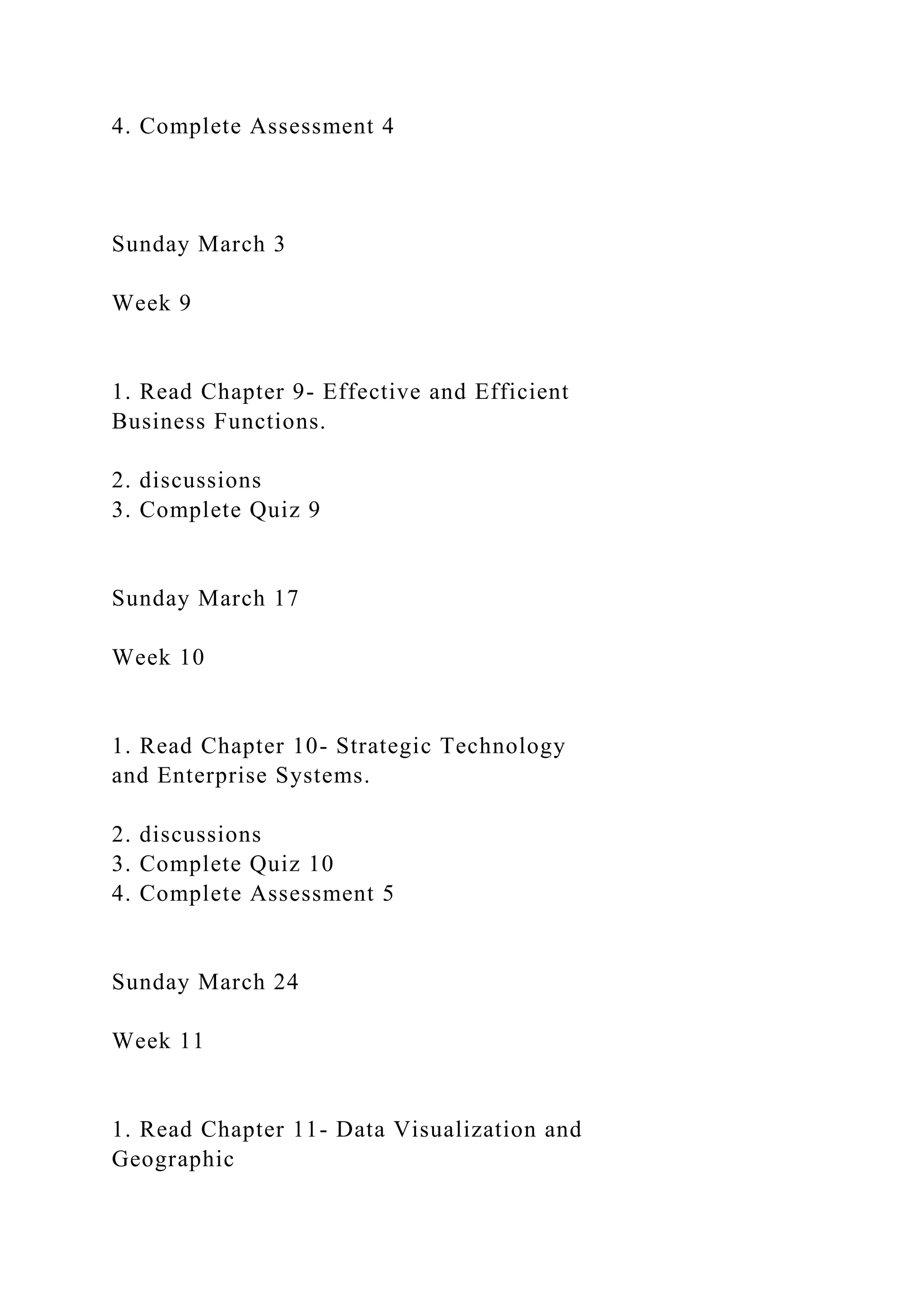 4. Complete Assessment 4
Sunday March 3
Week 9
1. Read Chapter 9- Effective and Efficient
Business Functions.
2. discussions
3. Complete Quiz 9
Sunday March 17
Week 10
1. Read Chapter 10- Strategic Technology
and Enterprise Systems.
2. discussions
3. Complete Quiz 10
4. Complete Assessment 5
Sunday March 24
Week 11
1. Read Chapter 11- Data Visualization and
Geographic
 