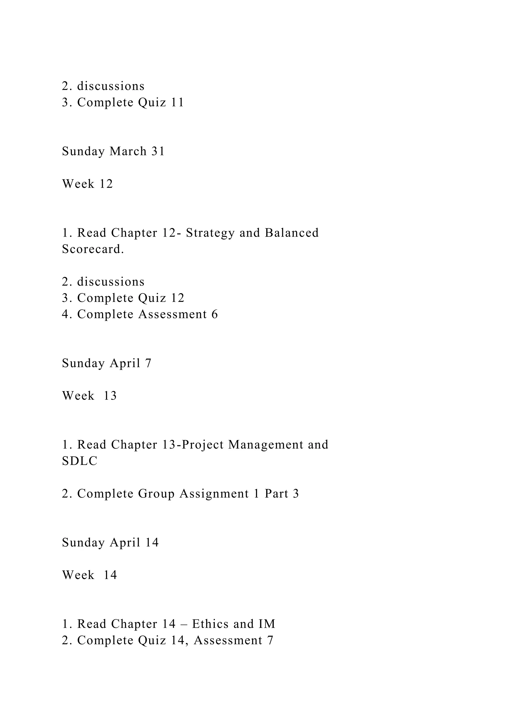 2. discussions
3. Complete Quiz 11
Sunday March 31
Week 12
1. Read Chapter 12- Strategy and Balanced
Scorecard.
2. discussions
3. Complete Quiz 12
4. Complete Assessment 6
Sunday April 7
Week 13
1. Read Chapter 13-Project Management and
SDLC
2. Complete Group Assignment 1 Part 3
Sunday April 14
Week 14
1. Read Chapter 14 – Ethics and IM
2. Complete Quiz 14, Assessment 7
 