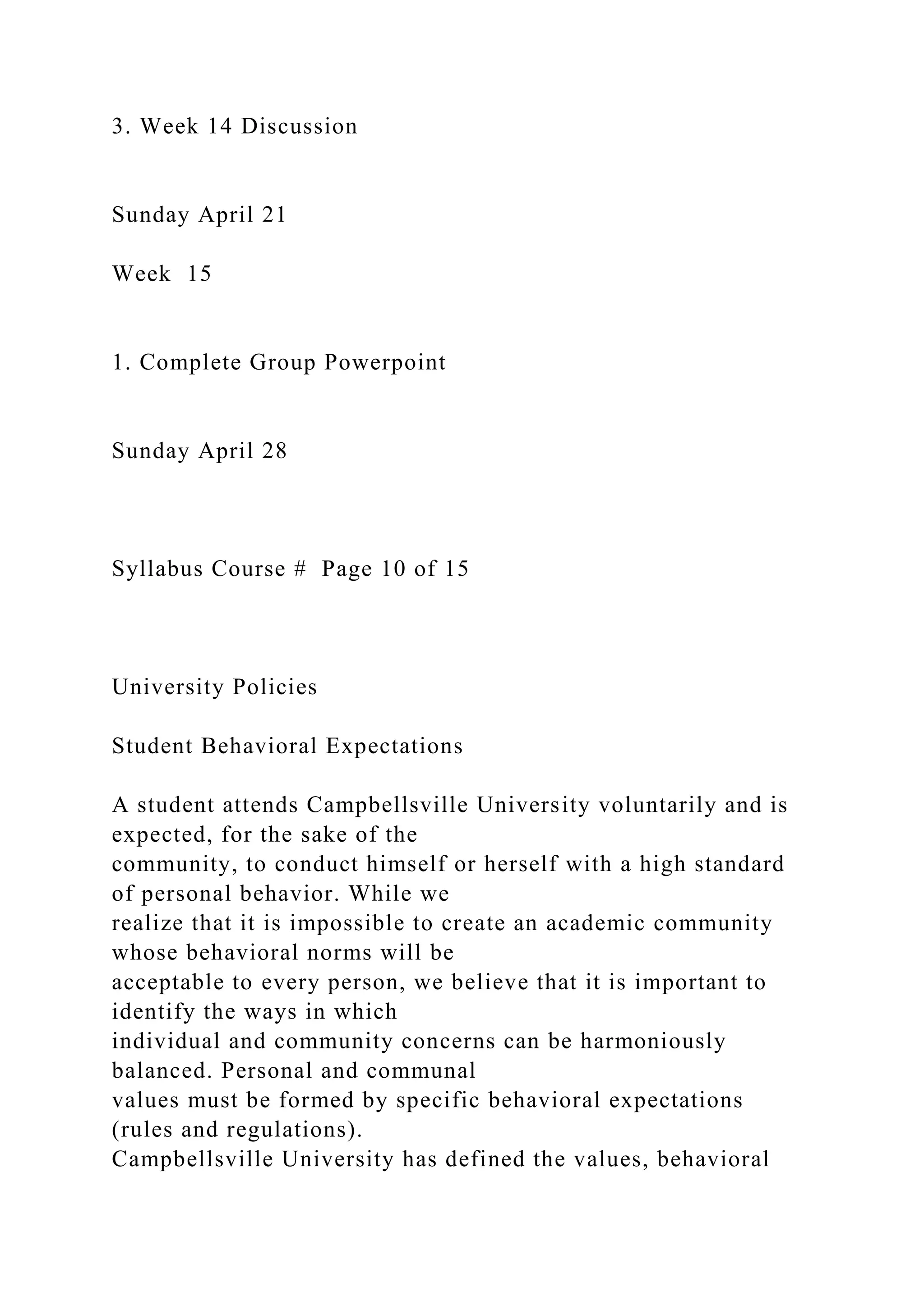 3. Week 14 Discussion
Sunday April 21
Week 15
1. Complete Group Powerpoint
Sunday April 28
Syllabus Course # Page 10 of 15
University Policies
Student Behavioral Expectations
A student attends Campbellsville University voluntarily and is
expected, for the sake of the
community, to conduct himself or herself with a high standard
of personal behavior. While we
realize that it is impossible to create an academic community
whose behavioral norms will be
acceptable to every person, we believe that it is important to
identify the ways in which
individual and community concerns can be harmoniously
balanced. Personal and communal
values must be formed by specific behavioral expectations
(rules and regulations).
Campbellsville University has defined the values, behavioral
 