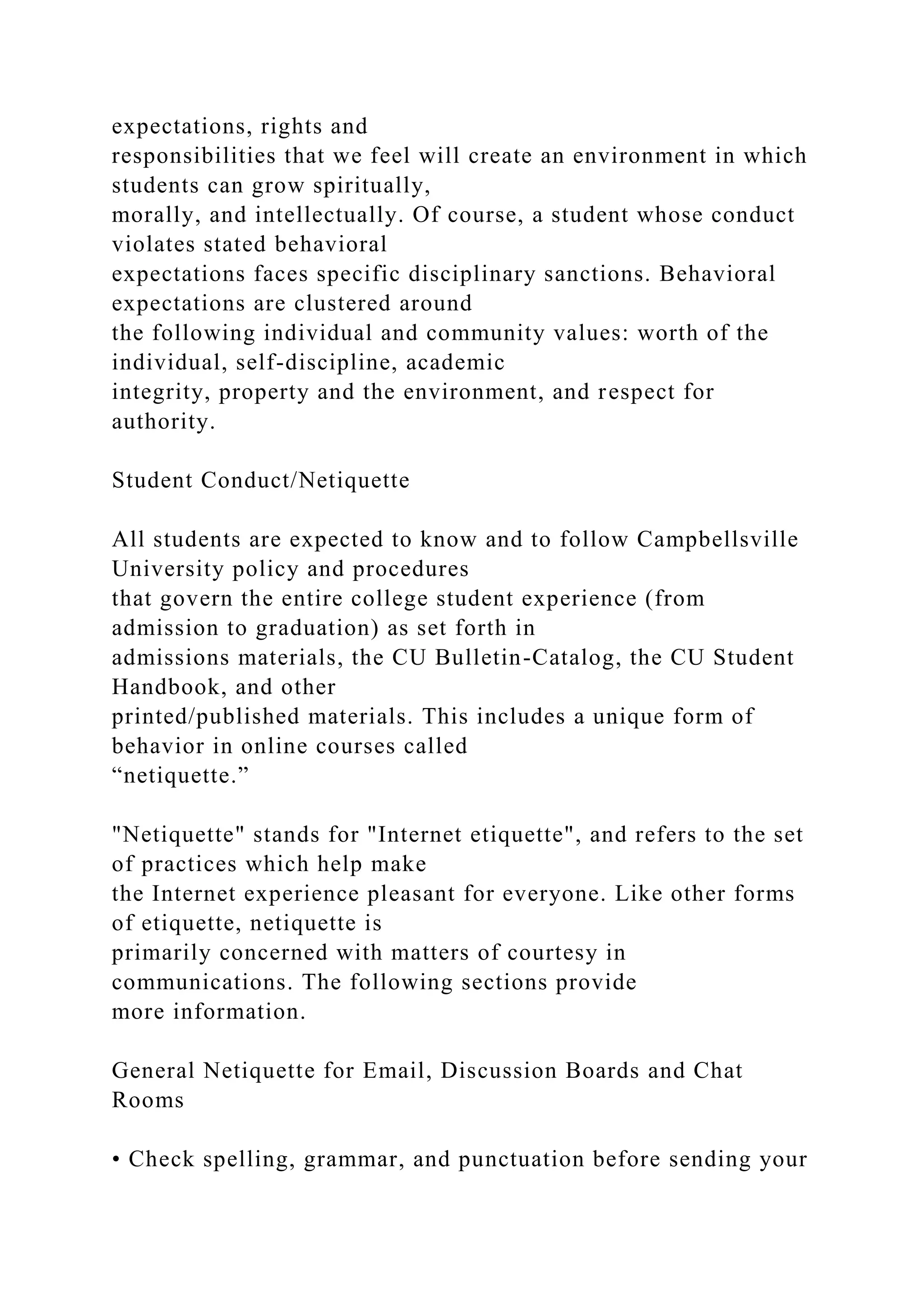expectations, rights and
responsibilities that we feel will create an environment in which
students can grow spiritually,
morally, and intellectually. Of course, a student whose conduct
violates stated behavioral
expectations faces specific disciplinary sanctions. Behavioral
expectations are clustered around
the following individual and community values: worth of the
individual, self-discipline, academic
integrity, property and the environment, and respect for
authority.
Student Conduct/Netiquette
All students are expected to know and to follow Campbellsville
University policy and procedures
that govern the entire college student experience (from
admission to graduation) as set forth in
admissions materials, the CU Bulletin-Catalog, the CU Student
Handbook, and other
printed/published materials. This includes a unique form of
behavior in online courses called
“netiquette.”
"Netiquette" stands for "Internet etiquette", and refers to the set
of practices which help make
the Internet experience pleasant for everyone. Like other forms
of etiquette, netiquette is
primarily concerned with matters of courtesy in
communications. The following sections provide
more information.
General Netiquette for Email, Discussion Boards and Chat
Rooms
• Check spelling, grammar, and punctuation before sending your
 