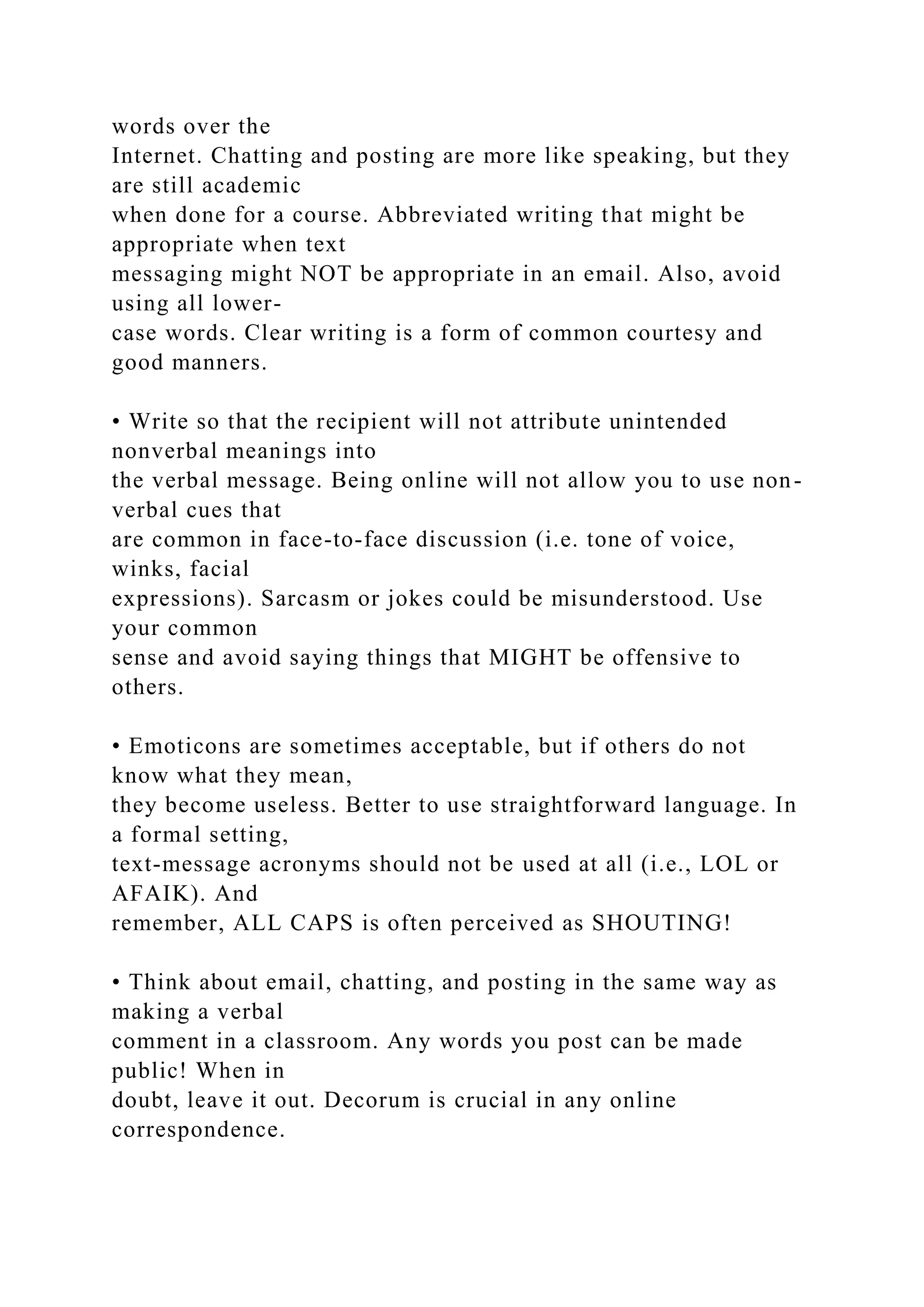 words over the
Internet. Chatting and posting are more like speaking, but they
are still academic
when done for a course. Abbreviated writing that might be
appropriate when text
messaging might NOT be appropriate in an email. Also, avoid
using all lower-
case words. Clear writing is a form of common courtesy and
good manners.
• Write so that the recipient will not attribute unintended
nonverbal meanings into
the verbal message. Being online will not allow you to use non-
verbal cues that
are common in face-to-face discussion (i.e. tone of voice,
winks, facial
expressions). Sarcasm or jokes could be misunderstood. Use
your common
sense and avoid saying things that MIGHT be offensive to
others.
• Emoticons are sometimes acceptable, but if others do not
know what they mean,
they become useless. Better to use straightforward language. In
a formal setting,
text-message acronyms should not be used at all (i.e., LOL or
AFAIK). And
remember, ALL CAPS is often perceived as SHOUTING!
• Think about email, chatting, and posting in the same way as
making a verbal
comment in a classroom. Any words you post can be made
public! When in
doubt, leave it out. Decorum is crucial in any online
correspondence.
 