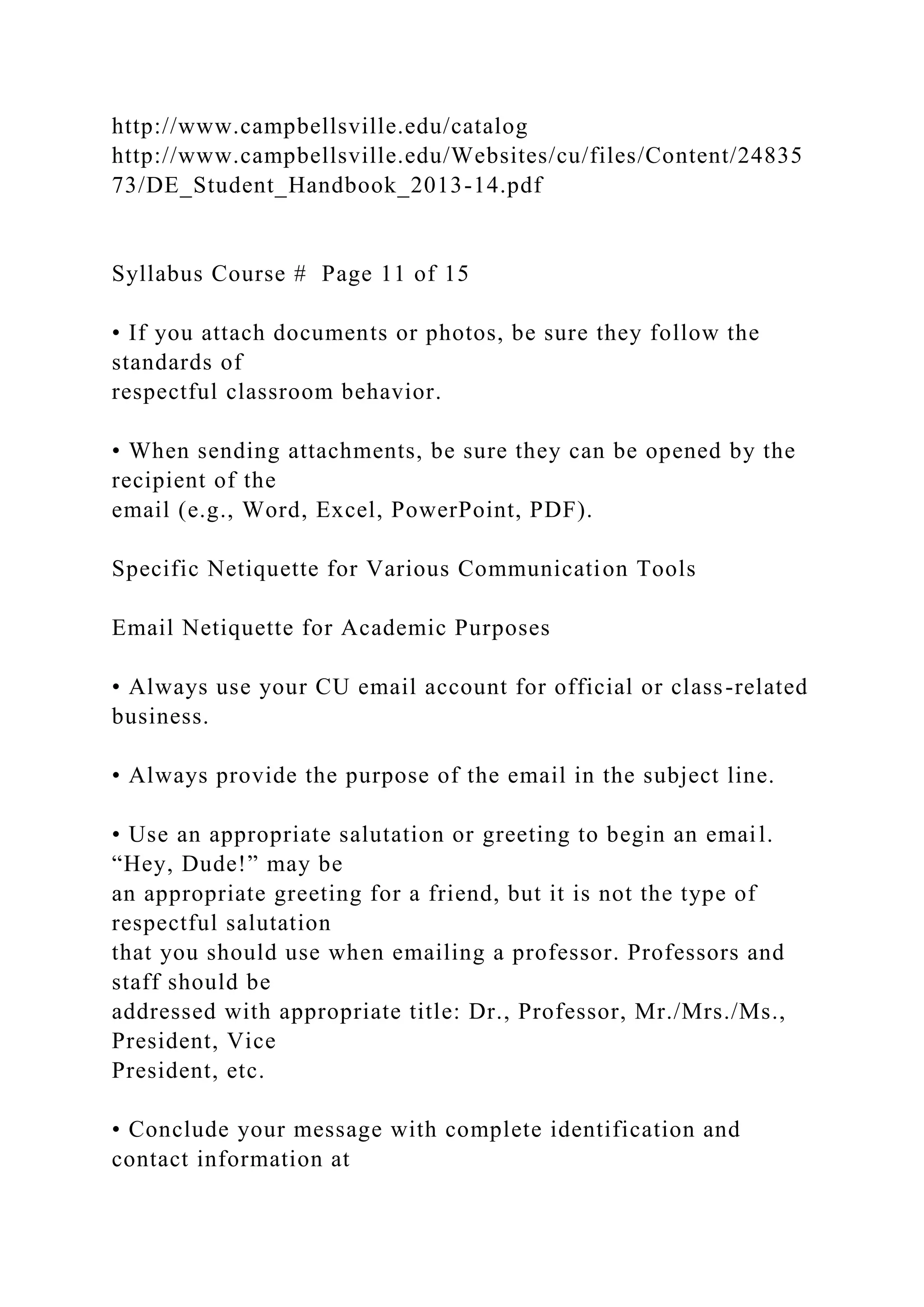 http://www.campbellsville.edu/catalog
http://www.campbellsville.edu/Websites/cu/files/Content/24835
73/DE_Student_Handbook_2013-14.pdf
Syllabus Course # Page 11 of 15
• If you attach documents or photos, be sure they follow the
standards of
respectful classroom behavior.
• When sending attachments, be sure they can be opened by the
recipient of the
email (e.g., Word, Excel, PowerPoint, PDF).
Specific Netiquette for Various Communication Tools
Email Netiquette for Academic Purposes
• Always use your CU email account for official or class-related
business.
• Always provide the purpose of the email in the subject line.
• Use an appropriate salutation or greeting to begin an email.
“Hey, Dude!” may be
an appropriate greeting for a friend, but it is not the type of
respectful salutation
that you should use when emailing a professor. Professors and
staff should be
addressed with appropriate title: Dr., Professor, Mr./Mrs./Ms.,
President, Vice
President, etc.
• Conclude your message with complete identification and
contact information at
 