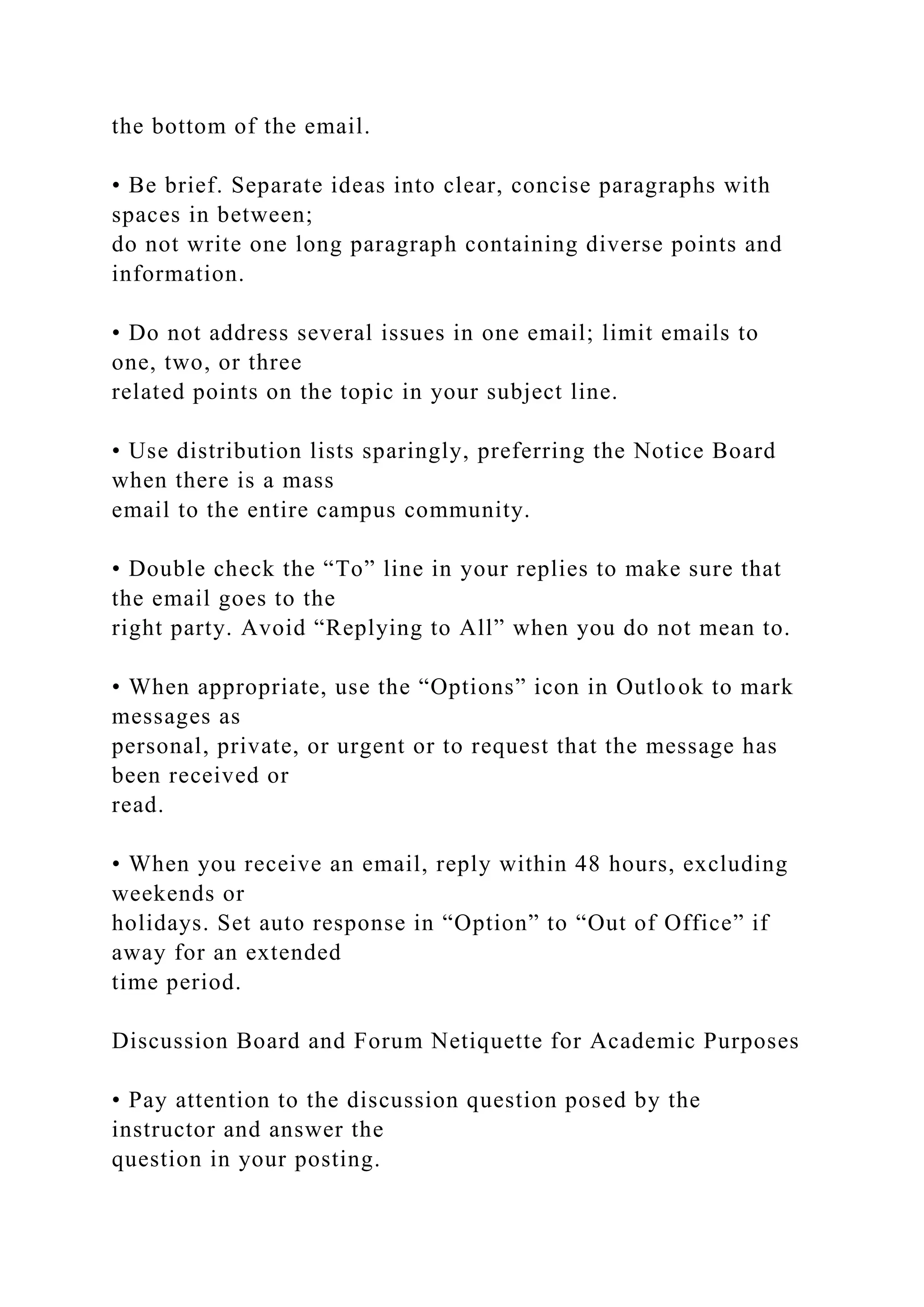 the bottom of the email.
• Be brief. Separate ideas into clear, concise paragraphs with
spaces in between;
do not write one long paragraph containing diverse points and
information.
• Do not address several issues in one email; limit emails to
one, two, or three
related points on the topic in your subject line.
• Use distribution lists sparingly, preferring the Notice Board
when there is a mass
email to the entire campus community.
• Double check the “To” line in your replies to make sure that
the email goes to the
right party. Avoid “Replying to All” when you do not mean to.
• When appropriate, use the “Options” icon in Outlook to mark
messages as
personal, private, or urgent or to request that the message has
been received or
read.
• When you receive an email, reply within 48 hours, excluding
weekends or
holidays. Set auto response in “Option” to “Out of Office” if
away for an extended
time period.
Discussion Board and Forum Netiquette for Academic Purposes
• Pay attention to the discussion question posed by the
instructor and answer the
question in your posting.
 