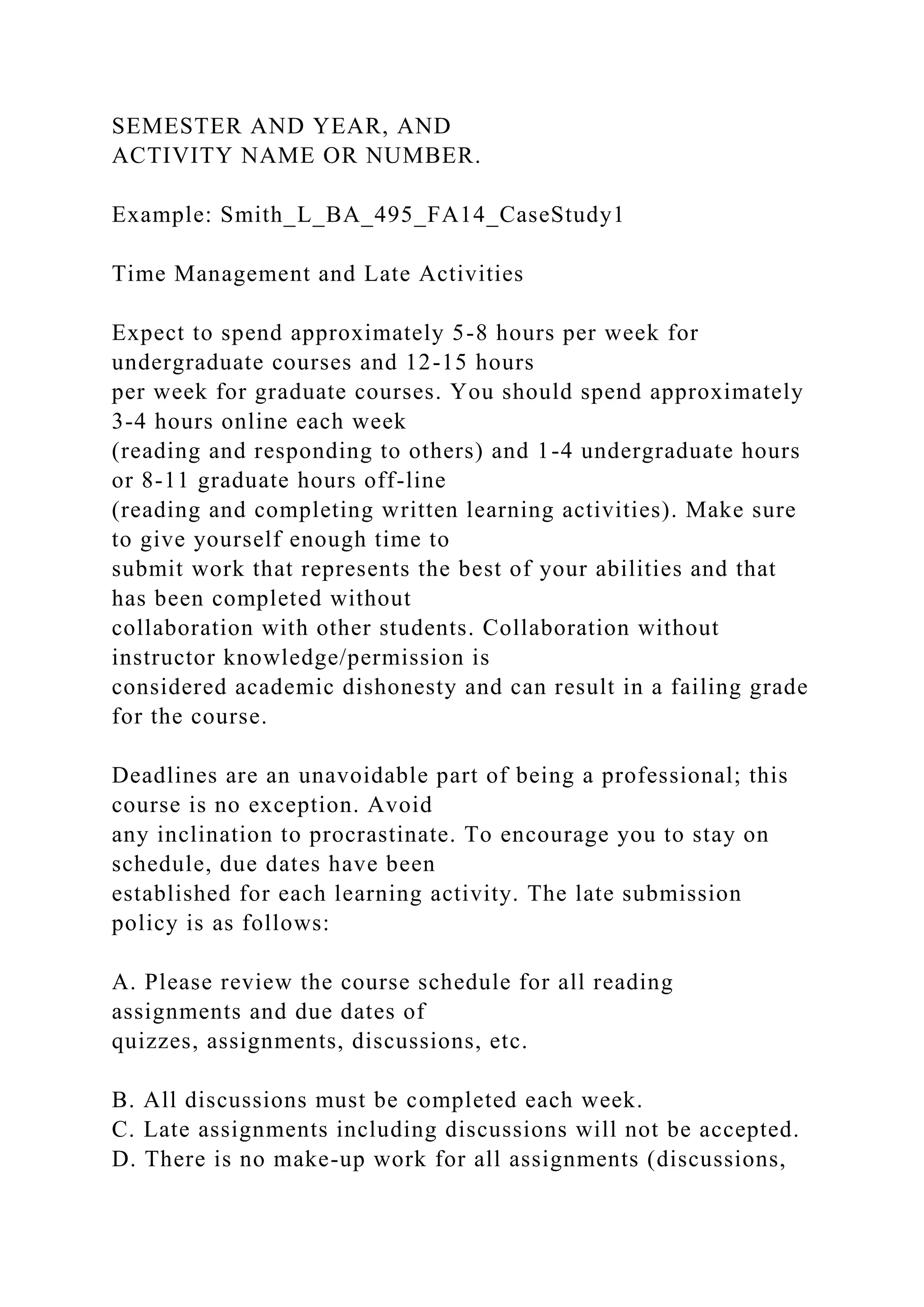 SEMESTER AND YEAR, AND
ACTIVITY NAME OR NUMBER.
Example: Smith_L_BA_495_FA14_CaseStudy1
Time Management and Late Activities
Expect to spend approximately 5-8 hours per week for
undergraduate courses and 12-15 hours
per week for graduate courses. You should spend approximately
3-4 hours online each week
(reading and responding to others) and 1-4 undergraduate hours
or 8-11 graduate hours off-line
(reading and completing written learning activities). Make sure
to give yourself enough time to
submit work that represents the best of your abilities and that
has been completed without
collaboration with other students. Collaboration without
instructor knowledge/permission is
considered academic dishonesty and can result in a failing grade
for the course.
Deadlines are an unavoidable part of being a professional; this
course is no exception. Avoid
any inclination to procrastinate. To encourage you to stay on
schedule, due dates have been
established for each learning activity. The late submission
policy is as follows:
A. Please review the course schedule for all reading
assignments and due dates of
quizzes, assignments, discussions, etc.
B. All discussions must be completed each week.
C. Late assignments including discussions will not be accepted.
D. There is no make-up work for all assignments (discussions,
 