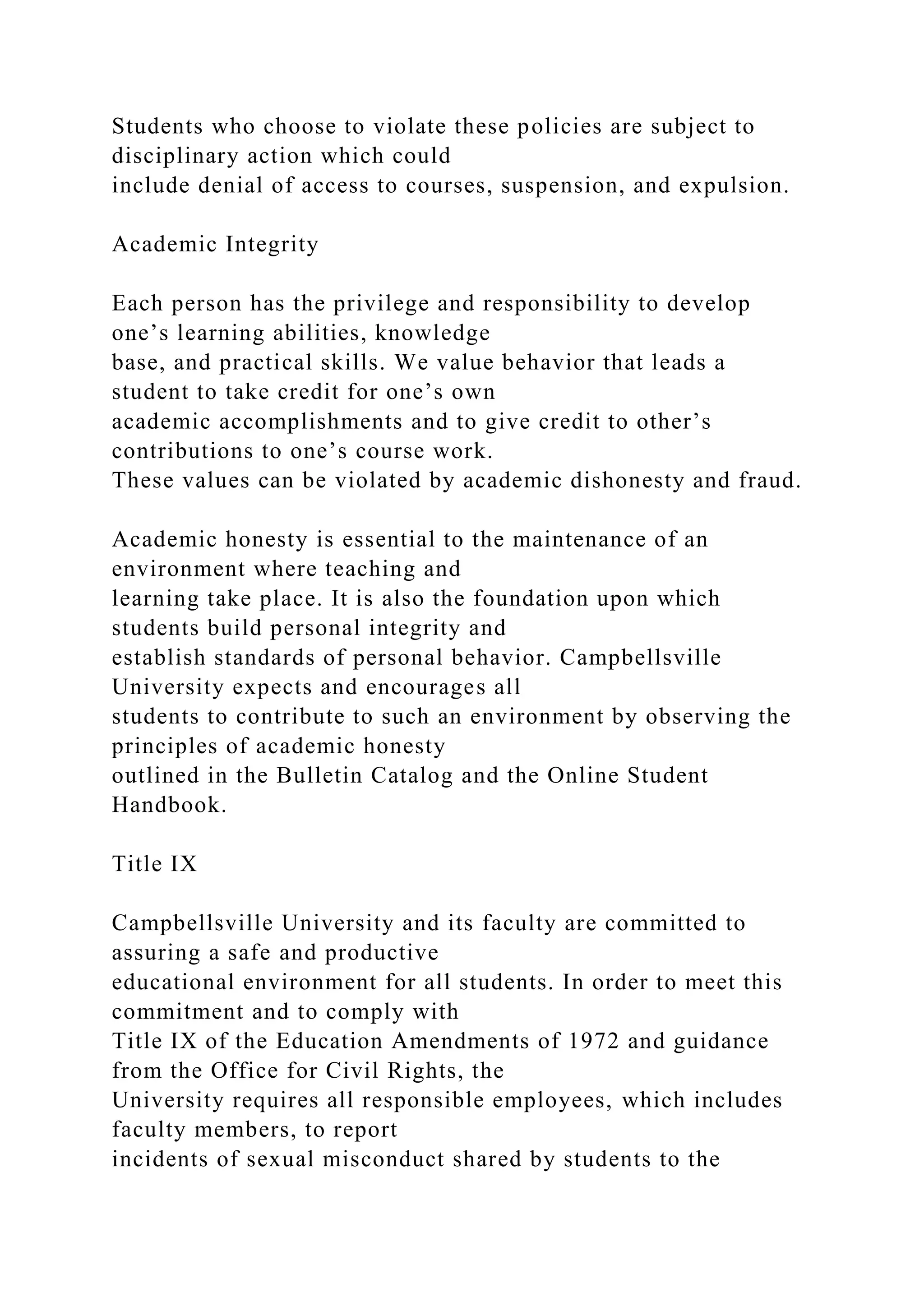 Students who choose to violate these policies are subject to
disciplinary action which could
include denial of access to courses, suspension, and expulsion.
Academic Integrity
Each person has the privilege and responsibility to develop
one’s learning abilities, knowledge
base, and practical skills. We value behavior that leads a
student to take credit for one’s own
academic accomplishments and to give credit to other’s
contributions to one’s course work.
These values can be violated by academic dishonesty and fraud.
Academic honesty is essential to the maintenance of an
environment where teaching and
learning take place. It is also the foundation upon which
students build personal integrity and
establish standards of personal behavior. Campbellsville
University expects and encourages all
students to contribute to such an environment by observing the
principles of academic honesty
outlined in the Bulletin Catalog and the Online Student
Handbook.
Title IX
Campbellsville University and its faculty are committed to
assuring a safe and productive
educational environment for all students. In order to meet this
commitment and to comply with
Title IX of the Education Amendments of 1972 and guidance
from the Office for Civil Rights, the
University requires all responsible employees, which includes
faculty members, to report
incidents of sexual misconduct shared by students to the
 