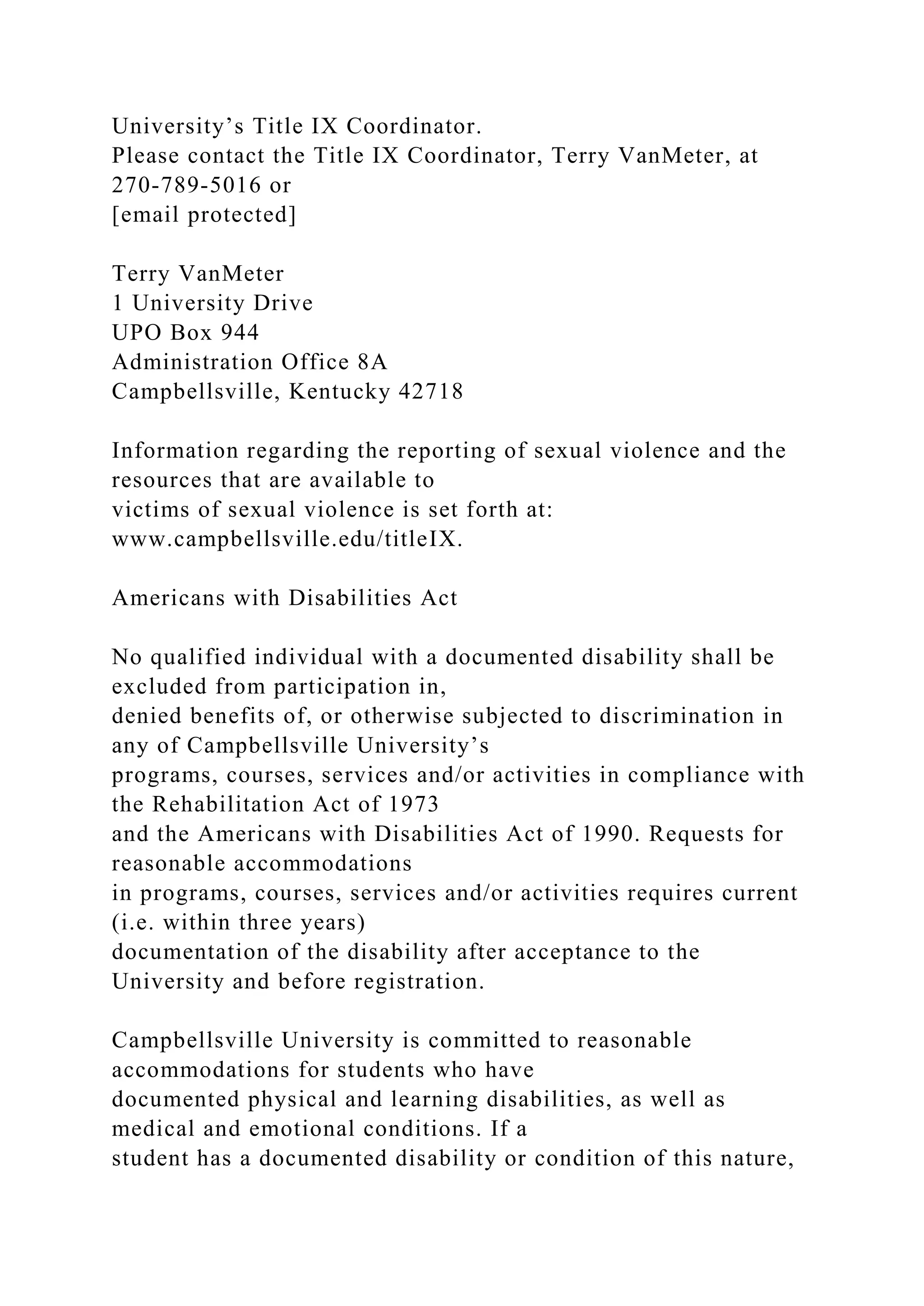 University’s Title IX Coordinator.
Please contact the Title IX Coordinator, Terry VanMeter, at
270-789-5016 or
[email protected]
Terry VanMeter
1 University Drive
UPO Box 944
Administration Office 8A
Campbellsville, Kentucky 42718
Information regarding the reporting of sexual violence and the
resources that are available to
victims of sexual violence is set forth at:
www.campbellsville.edu/titleIX.
Americans with Disabilities Act
No qualified individual with a documented disability shall be
excluded from participation in,
denied benefits of, or otherwise subjected to discrimination in
any of Campbellsville University’s
programs, courses, services and/or activities in compliance with
the Rehabilitation Act of 1973
and the Americans with Disabilities Act of 1990. Requests for
reasonable accommodations
in programs, courses, services and/or activities requires current
(i.e. within three years)
documentation of the disability after acceptance to the
University and before registration.
Campbellsville University is committed to reasonable
accommodations for students who have
documented physical and learning disabilities, as well as
medical and emotional conditions. If a
student has a documented disability or condition of this nature,
 