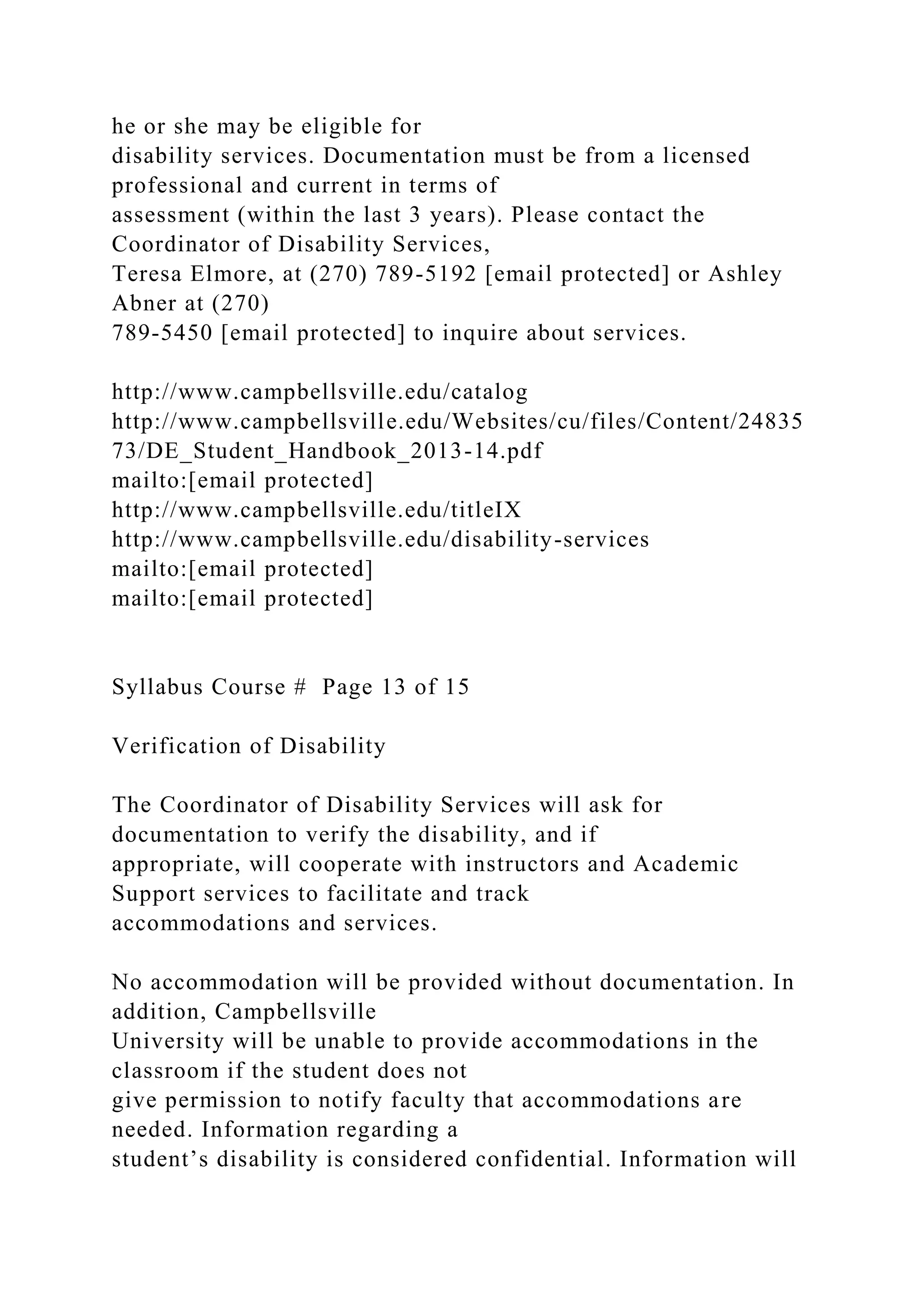 he or she may be eligible for
disability services. Documentation must be from a licensed
professional and current in terms of
assessment (within the last 3 years). Please contact the
Coordinator of Disability Services,
Teresa Elmore, at (270) 789-5192 [email protected] or Ashley
Abner at (270)
789-5450 [email protected] to inquire about services.
http://www.campbellsville.edu/catalog
http://www.campbellsville.edu/Websites/cu/files/Content/24835
73/DE_Student_Handbook_2013-14.pdf
mailto:[email protected]
http://www.campbellsville.edu/titleIX
http://www.campbellsville.edu/disability-services
mailto:[email protected]
mailto:[email protected]
Syllabus Course # Page 13 of 15
Verification of Disability
The Coordinator of Disability Services will ask for
documentation to verify the disability, and if
appropriate, will cooperate with instructors and Academic
Support services to facilitate and track
accommodations and services.
No accommodation will be provided without documentation. In
addition, Campbellsville
University will be unable to provide accommodations in the
classroom if the student does not
give permission to notify faculty that accommodations are
needed. Information regarding a
student’s disability is considered confidential. Information will
 