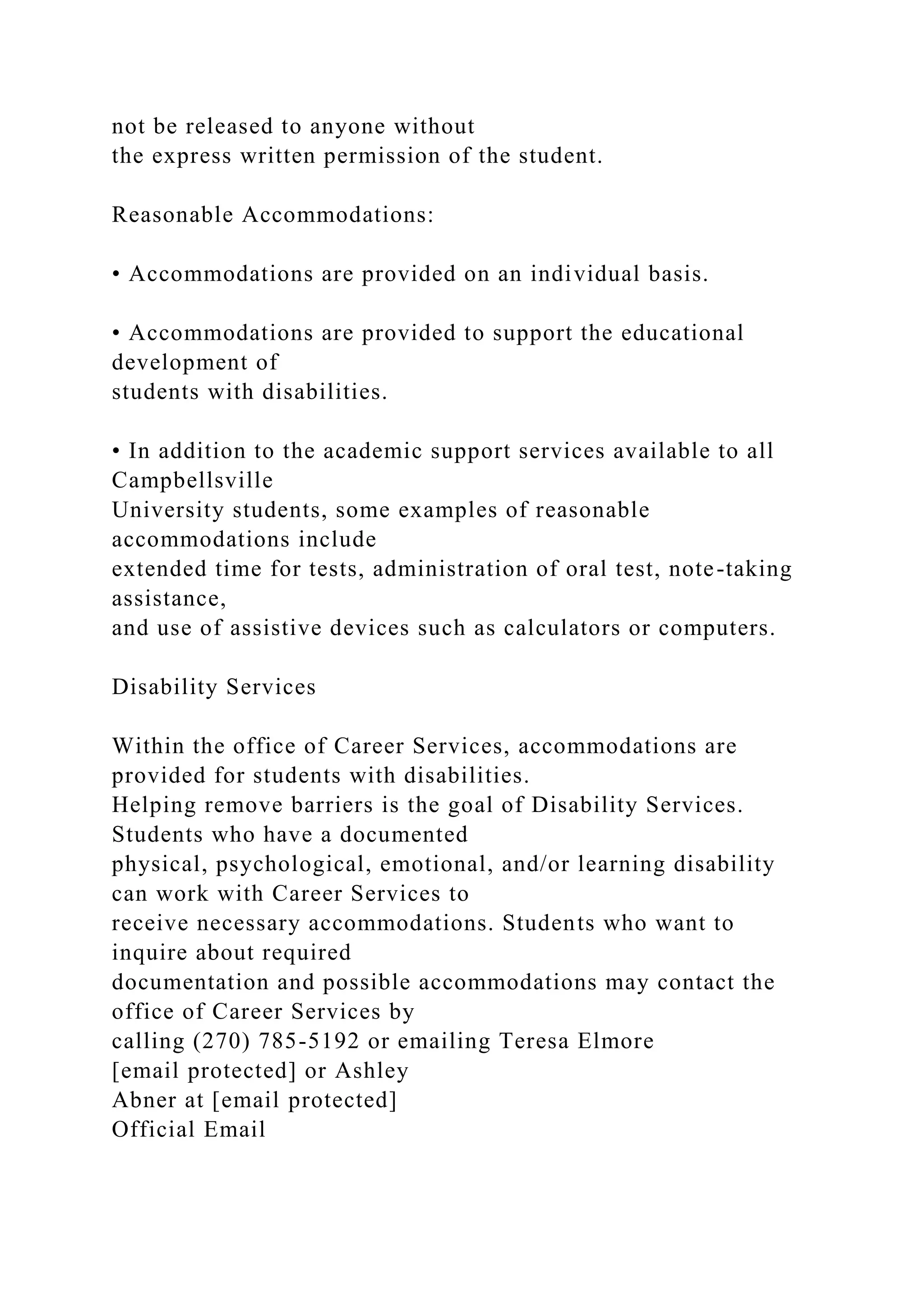 not be released to anyone without
the express written permission of the student.
Reasonable Accommodations:
• Accommodations are provided on an individual basis.
• Accommodations are provided to support the educational
development of
students with disabilities.
• In addition to the academic support services available to all
Campbellsville
University students, some examples of reasonable
accommodations include
extended time for tests, administration of oral test, note-taking
assistance,
and use of assistive devices such as calculators or computers.
Disability Services
Within the office of Career Services, accommodations are
provided for students with disabilities.
Helping remove barriers is the goal of Disability Services.
Students who have a documented
physical, psychological, emotional, and/or learning disability
can work with Career Services to
receive necessary accommodations. Students who want to
inquire about required
documentation and possible accommodations may contact the
office of Career Services by
calling (270) 785-5192 or emailing Teresa Elmore
[email protected] or Ashley
Abner at [email protected]
Official Email
 