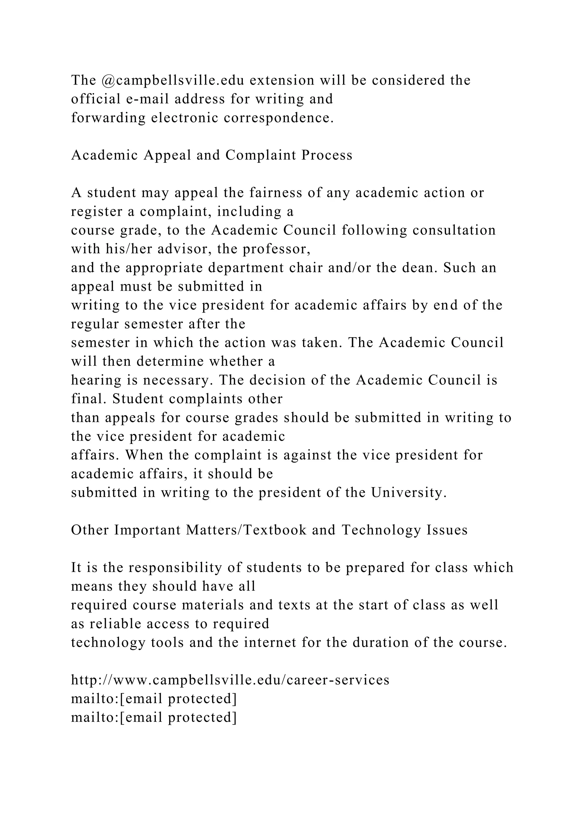 The @campbellsville.edu extension will be considered the
official e-mail address for writing and
forwarding electronic correspondence.
Academic Appeal and Complaint Process
A student may appeal the fairness of any academic action or
register a complaint, including a
course grade, to the Academic Council following consultation
with his/her advisor, the professor,
and the appropriate department chair and/or the dean. Such an
appeal must be submitted in
writing to the vice president for academic affairs by end of the
regular semester after the
semester in which the action was taken. The Academic Council
will then determine whether a
hearing is necessary. The decision of the Academic Council is
final. Student complaints other
than appeals for course grades should be submitted in writing to
the vice president for academic
affairs. When the complaint is against the vice president for
academic affairs, it should be
submitted in writing to the president of the University.
Other Important Matters/Textbook and Technology Issues
It is the responsibility of students to be prepared for class which
means they should have all
required course materials and texts at the start of class as well
as reliable access to required
technology tools and the internet for the duration of the course.
http://www.campbellsville.edu/career-services
mailto:[email protected]
mailto:[email protected]
 