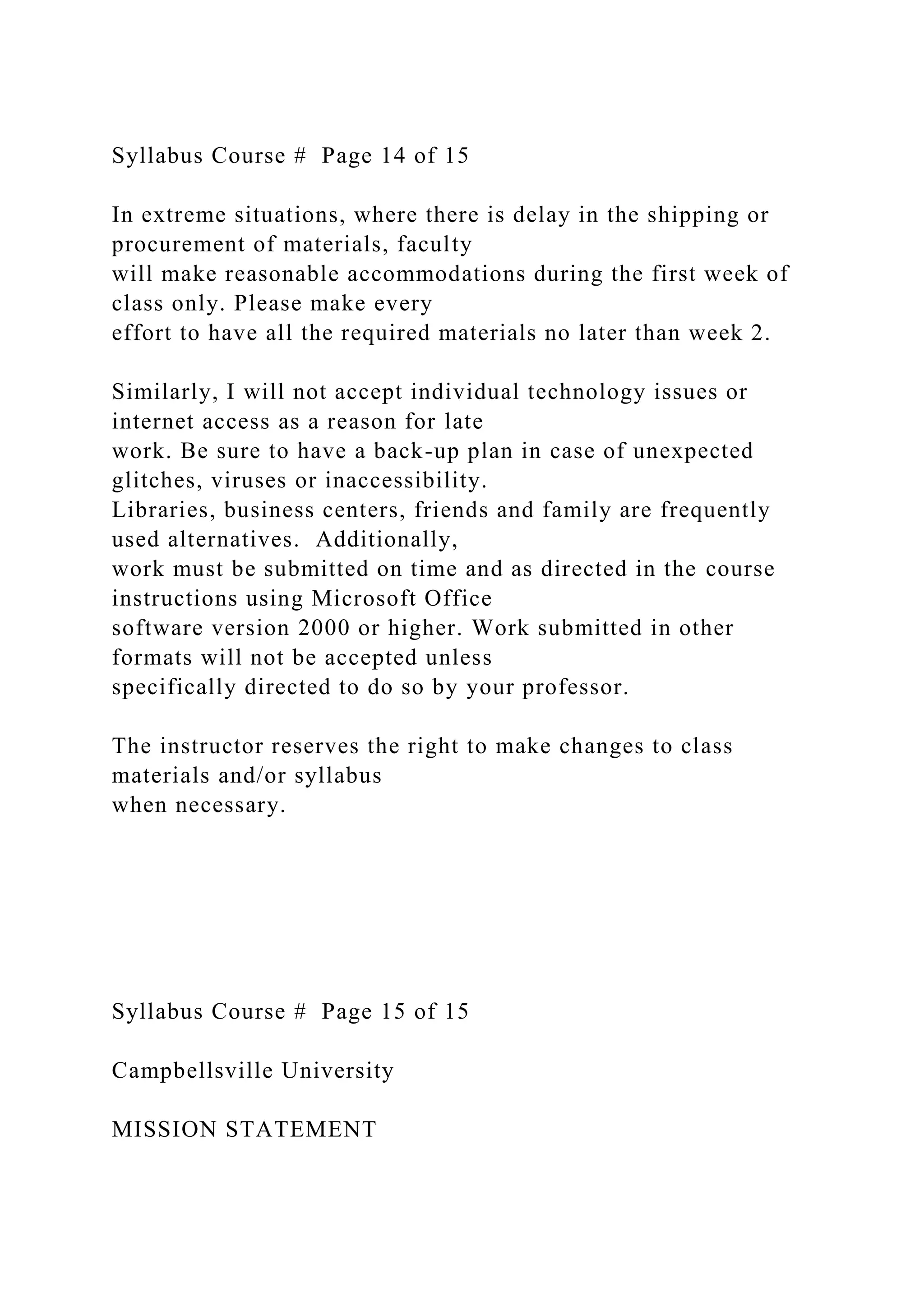 Syllabus Course # Page 14 of 15
In extreme situations, where there is delay in the shipping or
procurement of materials, faculty
will make reasonable accommodations during the first week of
class only. Please make every
effort to have all the required materials no later than week 2.
Similarly, I will not accept individual technology issues or
internet access as a reason for late
work. Be sure to have a back-up plan in case of unexpected
glitches, viruses or inaccessibility.
Libraries, business centers, friends and family are frequently
used alternatives. Additionally,
work must be submitted on time and as directed in the course
instructions using Microsoft Office
software version 2000 or higher. Work submitted in other
formats will not be accepted unless
specifically directed to do so by your professor.
The instructor reserves the right to make changes to class
materials and/or syllabus
when necessary.
Syllabus Course # Page 15 of 15
Campbellsville University
MISSION STATEMENT
 