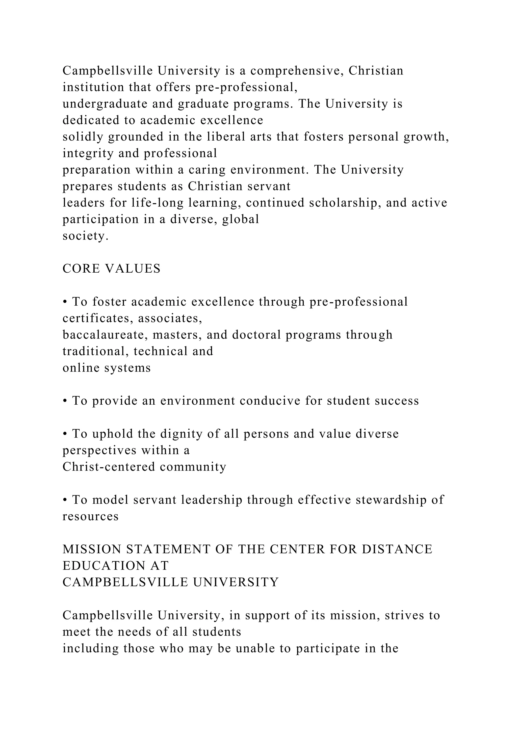 Campbellsville University is a comprehensive, Christian
institution that offers pre-professional,
undergraduate and graduate programs. The University is
dedicated to academic excellence
solidly grounded in the liberal arts that fosters personal growth,
integrity and professional
preparation within a caring environment. The University
prepares students as Christian servant
leaders for life-long learning, continued scholarship, and active
participation in a diverse, global
society.
CORE VALUES
• To foster academic excellence through pre-professional
certificates, associates,
baccalaureate, masters, and doctoral programs through
traditional, technical and
online systems
• To provide an environment conducive for student success
• To uphold the dignity of all persons and value diverse
perspectives within a
Christ-centered community
• To model servant leadership through effective stewardship of
resources
MISSION STATEMENT OF THE CENTER FOR DISTANCE
EDUCATION AT
CAMPBELLSVILLE UNIVERSITY
Campbellsville University, in support of its mission, strives to
meet the needs of all students
including those who may be unable to participate in the
 