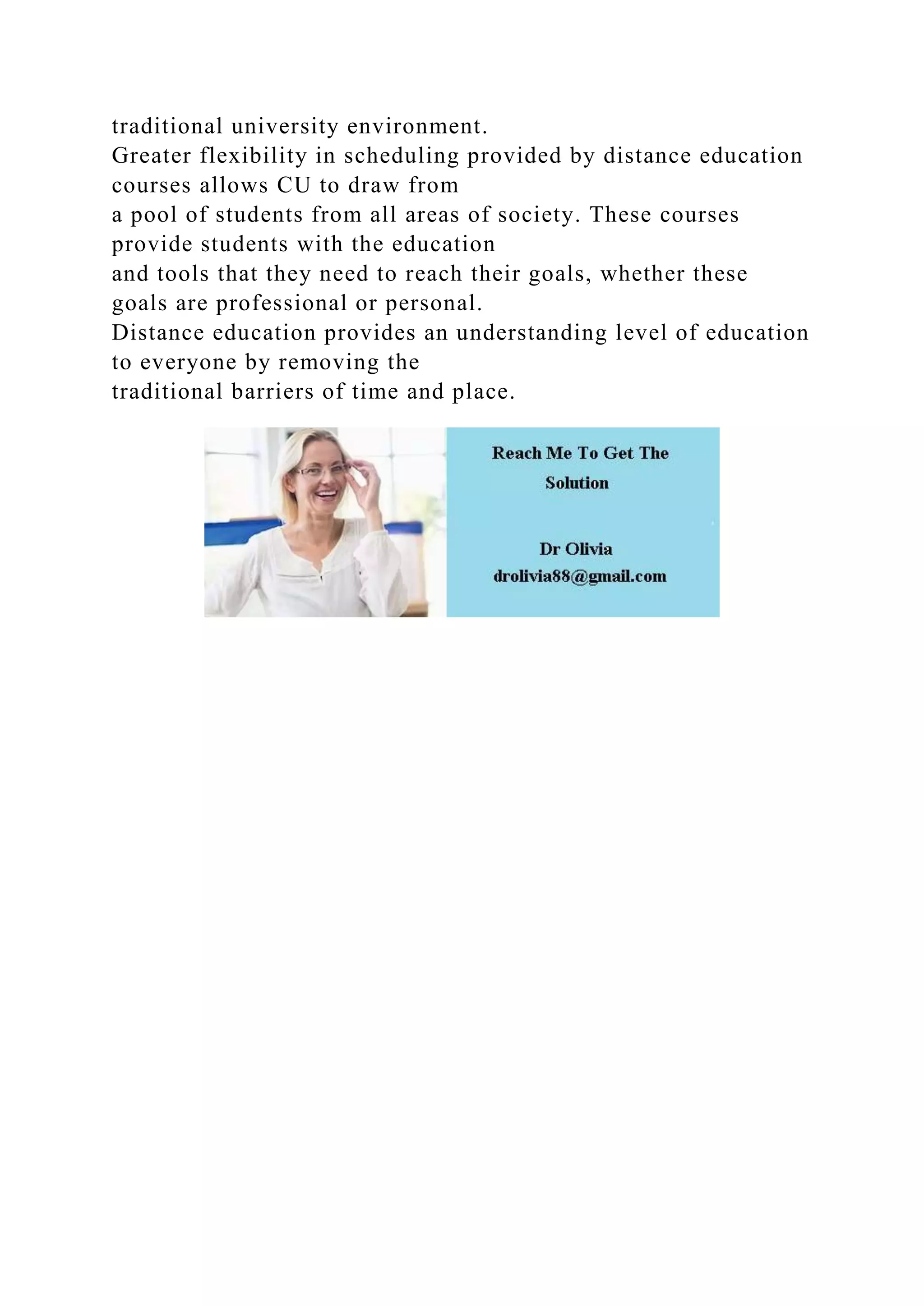 traditional university environment.
Greater flexibility in scheduling provided by distance education
courses allows CU to draw from
a pool of students from all areas of society. These courses
provide students with the education
and tools that they need to reach their goals, whether these
goals are professional or personal.
Distance education provides an understanding level of education
to everyone by removing the
traditional barriers of time and place.
 