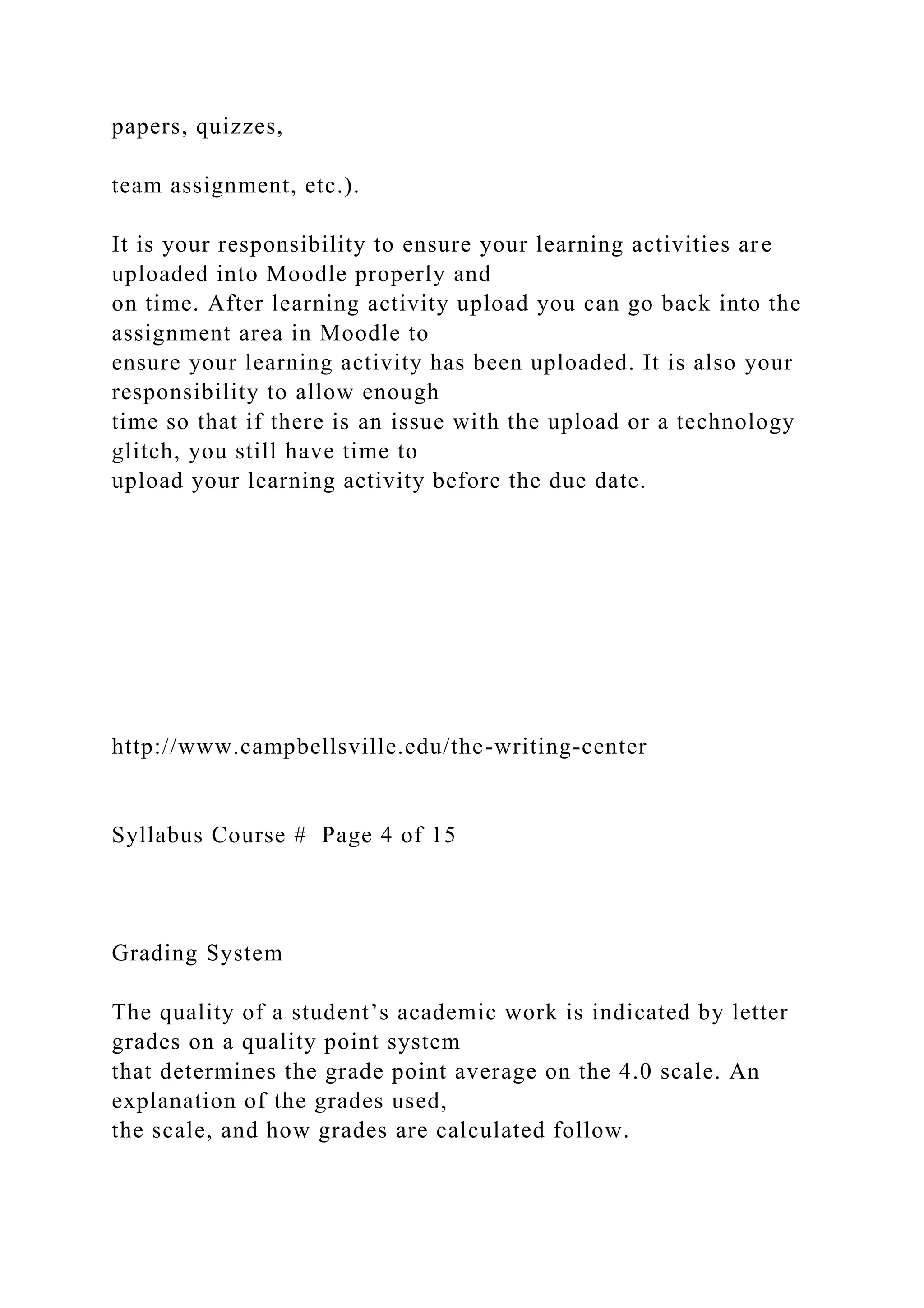 papers, quizzes,
team assignment, etc.).
It is your responsibility to ensure your learning activities are
uploaded into Moodle properly and
on time. After learning activity upload you can go back into the
assignment area in Moodle to
ensure your learning activity has been uploaded. It is also your
responsibility to allow enough
time so that if there is an issue with the upload or a technology
glitch, you still have time to
upload your learning activity before the due date.
http://www.campbellsville.edu/the-writing-center
Syllabus Course # Page 4 of 15
Grading System
The quality of a student’s academic work is indicated by letter
grades on a quality point system
that determines the grade point average on the 4.0 scale. An
explanation of the grades used,
the scale, and how grades are calculated follow.
 