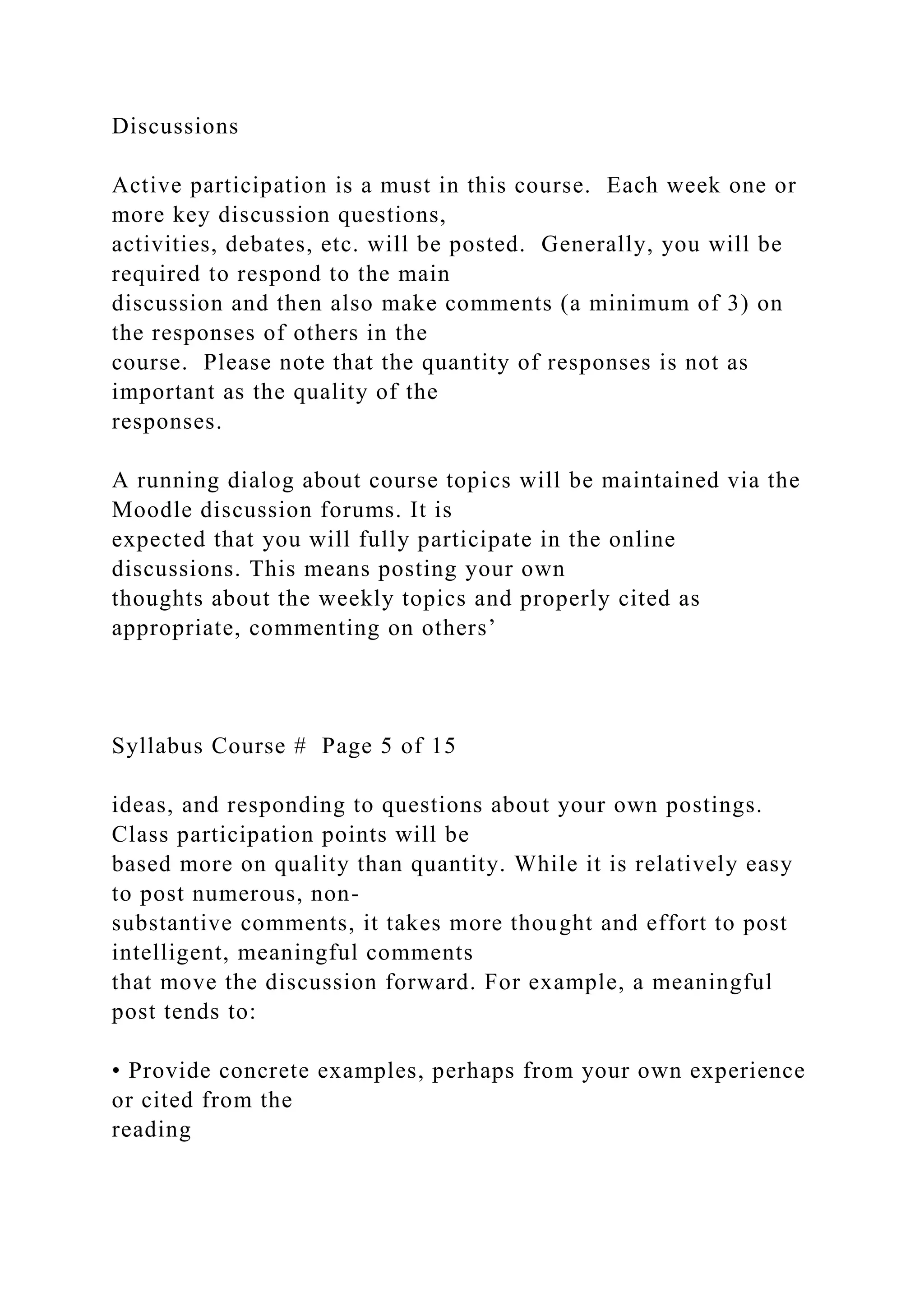 Discussions
Active participation is a must in this course. Each week one or
more key discussion questions,
activities, debates, etc. will be posted. Generally, you will be
required to respond to the main
discussion and then also make comments (a minimum of 3) on
the responses of others in the
course. Please note that the quantity of responses is not as
important as the quality of the
responses.
A running dialog about course topics will be maintained via the
Moodle discussion forums. It is
expected that you will fully participate in the online
discussions. This means posting your own
thoughts about the weekly topics and properly cited as
appropriate, commenting on others’
Syllabus Course # Page 5 of 15
ideas, and responding to questions about your own postings.
Class participation points will be
based more on quality than quantity. While it is relatively easy
to post numerous, non-
substantive comments, it takes more thought and effort to post
intelligent, meaningful comments
that move the discussion forward. For example, a meaningful
post tends to:
• Provide concrete examples, perhaps from your own experience
or cited from the
reading
 