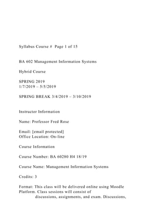 Syllabus Course # Page 1 of 15
BA 602 Management Information Systems
Hybrid Course
SPRING 2019
1/7/2019 – 5/5/2019
SPRING BREAK 3/4/2019 – 3/10/2019
Instructor Information
Name: Professor Fred Rose
Email: [email protected]
Office Location: On-line
Course Information
Course Number: BA 60280 H4 18/19
Course Name: Management Information Systems
Credits: 3
Format: This class will be delivered online using Moodle
Platform. Class sessions will consist of
discussions, assignments, and exam. Discussions,
 