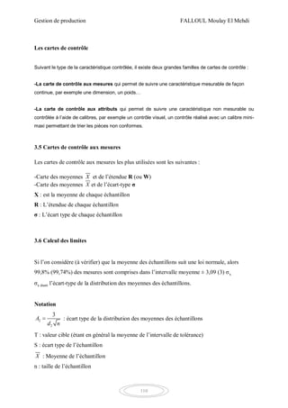 Gestion de production FALLOUL Moulay El Mehdi
110
Les cartes de contrôle
Suivant le type de la caractéristique contrôlée, il existe deux grandes familles de cartes de contrôle :
-La carte de contrôle aux mesures qui permet de suivre une caractéristique mesurable de façon
continue, par exemple une dimension, un poids…
-La carte de contrôle aux attributs qui permet de suivre une caractéristique non mesurable ou
contrôlée à l’aide de calibres, par exemple un contrôle visuel, un contrôle réalisé avec un calibre mini-
maxi permettant de trier les pièces non conformes.
3.5 Cartes de contrôle aux mesures
Les cartes de contrôle aux mesures les plus utilisées sont les suivantes :
-Carte des moyennes X et de l’étendue R (ou W)
-Carte des moyennes X et de l’écart-type σ
X : est la moyenne de chaque échantillon
R : L’étendue de chaque échantillon
σ : L’écart type de chaque échantillon
3.6 Calcul des limites
Si l’on considère (à vérifier) que la moyenne des échantillons suit une loi normale, alors
99,8% (99,74%) des mesures sont comprises dans l’intervalle moyenne ± 3,09 (3) σx
σx étant l’écart-type de la distribution des moyennes des échantillons.
Notation
2
2
3
A
d n
 : écart type de la distribution des moyennes des échantillons
T : valeur cible (étant en général la moyenne de l’intervalle de tolérance)
S : écart type de l’échantillon
X : Moyenne de l’échantillon
n : taille de l’échantillon
 