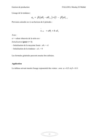 Gestion de production FALLOUL Moulay El Mehdi
22
Lissage de la tendance :
   1 –1 –1. 0 – 0 1 – 1t t t ta a a a  
Prévision calculée en t à un horizon de h périodes :
^
0 1tt h ta h ax   
Avec :
xt = valeur observée de la série en t
Initialisation (pour t = 1)
– Initialisation de la moyenne lissée : a01 = x1
– Initialisation de la tendance : a11 = 0
Les formules générales peuvent ensuite être utilisées.
Application
Le tableau suivant montre lissage exponentiel des ventes : avec 0.3  et 0.11 
 