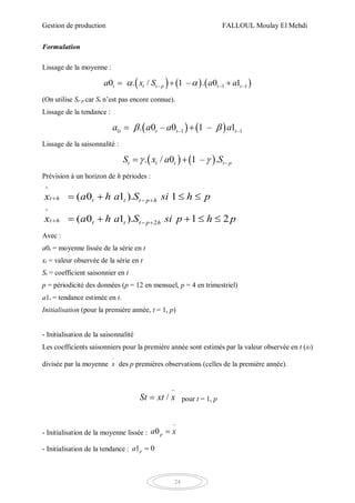 Gestion de production FALLOUL Moulay El Mehdi
24
Formulation
Lissage de la moyenne :
     – –1 –10 . / 1 – 0 1.t t t p t ta x S a a   
(On utilise St–p car St n’est pas encore connue).
Lissage de la tendance :
   1 –1 –1. 0 – 0 1 – 1t t t ta a a a  
Lissage de la saisonnalité :
    –. / 0 1 – .t t t t pS x a S  
Prévision à un horizon de h périodes :
2
^
^
( 0 1 ). 1
( 0 1 ). 1 2
t h
t
t t t p h
t t th p h
a h a S si h p
a h a S si p p
x
x h
 
 


   
    
Avec :
a0t = moyenne lissée de la série en t
xt = valeur observée de la série en t
St = coefficient saisonnier en t
p = périodicité des données (p = 12 en mensuel, p = 4 en trimestriel)
a1t = tendance estimée en t.
Initialisation (pour la première année, t = 1, p)
- Initialisation de la saisonnalité
Les coefficients saisonniers pour la première année sont estimés par la valeur observée en t (xt)
divisée par la moyenne x

des p premières observations (celles de la première année).
/St xxt

 pour t = 1, p
- Initialisation de la moyenne lissée : 0pa x


- Initialisation de la tendance : 01pa 
 