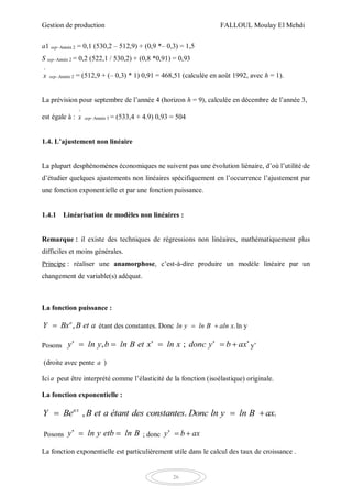 Gestion de production FALLOUL Moulay El Mehdi
26
a1 sep–Année 2 = 0,1 (530,2 – 512,9) + (0,9 *– 0,3) = 1,5
S sep–Année 2 = 0,2 (522,1 / 530,2) + (0,8 *0,91) = 0,93
^
x sep–Année 2 = (512,9 + (– 0,3) * 1) 0,91 = 468,51 (calculée en août 1992, avec h = 1).
La prévision pour septembre de l’année 4 (horizon h = 9), calculée en décembre de l’année 3,
est égale à :
^
x sep–Année 3 = (533,4 + 4.9) 0,93 = 504
1.4. L’ajustement non linéaire
La plupart desphénomènes économiques ne suivent pas une évolution liénaire, d’où l’utilité de
d’étudier quelques ajustements non linéaires spécifiquement en l’occurrence l’ajustement par
une fonction exponentielle et par une fonction puissance.
1.4.1 Linéarisation de modèles non linéaires :
Remarque : il existe des techniques de régressions non linéaires, mathématiquement plus
difficiles et moins générales.
Principe : réaliser une anamorphose, c’est-à-dire produire un modèle linéaire par un
changement de variable(s) adéquat.
La fonction puissance :
,a
Y Bx B et a étant des constantes. Donc .ln y ln B aln x  ln y
Posons ’ , ’ ; ’ ’y ln y b ln B et x ln x donc y b ax     y’
(droite avec pente a )
Icia peut être interprété comme l’élasticité de la fonction (isoélastique) originale.
La fonction exponentielle :
, . .ax
Y Be B et a étant des constantes Donc ln y ln B ax  
Posons ’y ln y etb ln B  ; donc ’y b ax 
La fonction exponentielle est particulièrement utile dans le calcul des taux de croissance .
 