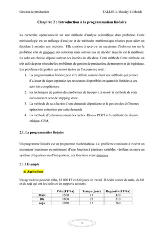 Gestion de production FALLOUL Moulay El Mehdi
28
Chapitre 2 : Introduction à la programmation linéaire
La recherche opérationnelle est une méthode d'analyse scientifique d'un problème. Cette
méthodologie est un mélange d'analyse et de méthodes mathématique réunies pour aider un
décideur à prendre une décision. Elle consiste à recevoir un maximum d'information sur le
problème afin de proposer des solutions mais surtout pas de décider laquelle est la meilleure.
La solution choisie dépend surtout des intérêts du décideur. Cette méthode Cette méthode est
très utilisée pour résoudre les problèmes de gestion de production, de transport et de logistique.
Les problèmes de gestion qui seront traités en l’occurrence sont :
1. La programmation linéaire peut être définie comme étant une méthode qui permet
d’allouer de façon optimale des ressources disponibles en quantités limitées à des
activités compétitrices.
2. les techniques de gestion des problèmes de transport, à savoir la méthode du coin
nord-ouest et celle de stepping stone.
3. La méthode de satisfaction d’une demande dépendante et la gestion des différentes
opérations entrainées par cette demande
4. La méthode d’ordonnancement des taches. Réseau PERT et la méthode du chemin
critique, CPM.
2.1. La programmation linéaire
Un programme linéaire est un programme mathématique, i.e. problème consistant à trouver un
extremum (maximum ou minimum) d’une fonction à plusieurs variables, vérifiant en outre un
système d’équations ou d’inéquations, ces fonctions étant linéaires.
2.1.1 Exemple
a) Agriculteur
Un agriculteur possède 40ha, 63 000 FF et 840 jours de travail. Il désire semer du maïs, du blé
et du soja qui ont les coûts et les rapports suivants:
Prix (FF/ha) Temps (jour) Rapports (FF/ha)
Maïs 1500 18 420
Blé 1800 27 510
soja 1050 15 360
 