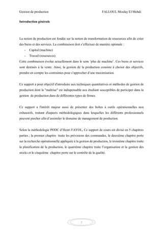 Gestion de production FALLOUL Moulay El Mehdi
2
Introduction générale
La notion de production est fondée sur la notion de transformation de ressources afin de créer
des biens et des services. La combinaison doit s’effectuer de manière optimale :
- Capital (machine)
- Travail (ressources)
Cette combinaison évolue actuellement dans le sens ‘plus de machine’. Ces biens et services
sont destinés à la vente. Ainsi, la gestion de la production consiste à choisir des objectifs,
prendre en compte les contraintes pour s’approcher d’une maximisation.
Ce support a pour objectif d'introduire aux techniques quantitatives et méthodes de gestion de
production dont la "maîtrise" est indispensable aux étudiant susceptibles de participer dans la
gestion de production dans de différentes types de firmes.
Ce support a l'intérêt majeur aussi de présenter des boîtes à outils opérationnelles non
exhaustifs, traitant d'aspects méthodologiques dans lesquelles les différents professionnels
peuvent piocher afin d’assimiler le domaine de management de production.
Selon la méthodologie PODC d’Henri FAYOL, Ce support de cours est divisé en 5 chapitres
parties ; la premier chapitre traite les prévisions des commandes, le deuxième chapitre porte
sur la recherche opérationnelle appliquée à la gestion de production, le troisième chapitre traite
la planification de la production, le quatrième chapitre traite l’organisation et la gestion des
stocks et le cinquième chapitre porte sur le contrôle de la qualité.
 