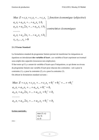 Gestion de production FALLOUL Moulay El Mehdi
30
1 1 2 2
11 1 12 2 1 1
21 1 22 2 2 2
1 1 2 2 2
1 2
... ( )
...
2 ...
int
..........
2 ...
, ,.., 0
n n
n n
n n
n n nn n
n
Max Z c x c x c x fonction économique objective
a x a x a x b
a x a x a x b
contra es économiques
a x a x a x b
x x x
   
    
    


    

2.1.3 Forme Standard
La formulation standard du programme linéaire permet de transformer les inéquations en
équations en introduisant des variables d’écart ; ces variables d’écart expriment un éventuel
sous-emploi des capacités (ressources non employées).
Il faut noter qu’il y a autant de variables d’écarts que d’inéquations, ce qui donne au niveau
du programme linéaire une variable d’écart pour chacune des contraintes : soit e1pour la
contrainte (1), e2 pour la contrainte (2), et e3 pour la contrainte (3).
On obtient la formulation standard suivante :
1 1 2 2 1 2
11 1 12 2 1 1 1
21 1 22 2 2 2 2
1 1 2 2 2
... 0 0 ... 0
... 0
2 ... 0
..........
2 ... 0
e e e
n n n
e
n n
e
n n
e
n n nn n n
Max Z c x c x c x
a x a x a x b
a x a x a x b
a x a x a x b
        
    
    
    
Ecriture matricielle :
max (t
c x)
Ax=b
x 0
avec :
 