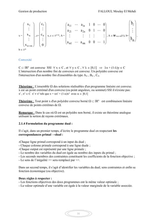 Gestion de production FALLOUL Moulay El Mehdi
31
x =
















mn
n
1
x
x
x


, c=
















0
c
c
n
1


x, c  Rn+m
, A =














100aa
010aa
001aa
mn1m
n221
n111




, A  M m,n+m(R), b=










m
1
b
b

,
b  Rm
Convexité
C  IRn
est convexe SSI  x  C , et  y  C ,    0,1  x + (1-)y  C
L'intersection d'un nombre fini de convexes est convexe. Un polyèdre convexe est
l'intersection d'un nombre fini d'ensembles du type A , B , C.
Théorème : L'ensemble  des solutions réalisables d'un programme linéaire est convexe.
x est un point extrémal d'un convexe (ou point anguleux, ou sommet) SSI il n'existe pas:
x' , x²  C x'  x² tels que x = x' + (1-)x² avec   ]0,1[
Théorème : Tout point x d'un polyèdre convexe borné   IRn
est combinaison linéaire
convexe de points extrêmes de .
Remarque : Dans le cas où  est un polyèdre non borné, il existe un théorème analogue
utilisant la notion de rayons extrémaux.
2.1.4 Formulation du programme dual :
Il s’agit, dans un premier temps, d’écrire le programme dual en respectant les
correspondances primal →dual :
-Chaque ligne primal correspond à un input du dual ;
- Chaque colonne primale correspond à une ligne duale ;
-Chaque output est représenté par une ligne primale ;
- Le nombre des variables du dual est égale au nombre des inputs du primal ;
- Les seconds membres des contraintes constituent les coefficients de la fonction objective ;
- Le sens de l’inégalité >= sera remplacé par <=.
Dans un second temps, il s’agit d’identifier les variables du dual, sens contraintes et enfin sa
fonction économique (ou objective).
Deux règles à respecter :
- Les fonctions objectives des deux programmes ont la même valeur optimale ;
- La valeur optimale d’une variable est égale à la valeur marginale de la variable associée.
 