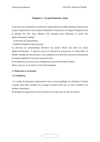 Gestion de production FALLOUL Moulay El Mehdi
3
Chapitre 1 : La prévision des ventes
La prévision de la demande est à la base de l’optimisation de la chaîne logistique. Quel que soit
le type d’organisation d’une entreprise (flexibilité et réactivité) et son degré d’intégration dans
le pilotage des flux, deux éléments sont essentiels pour déterminer le calcul d'un
approvisionnement optimal :
- la prévision de consommation,
- la fiabilité attendue de cette prévision.
La prévision de consommation détermine de manière directe une partie du niveau
d'approvisionnement ; il s'agit de couvrir au minimum le besoin pour un certain délai. La
fiabilité attendue de cette prévision, ou la crédibilité de la prévision, permet de dimensionner
de manière optimale le niveau du stock de sécurité.
Pour optimiser le niveau de stock, l'obligation de prévoir la demande s'impose.
Dans ce qui suit, on va traiter les séries chronologiques
1.1 Régression et corrélation
1.1.1 Définition :
Les courbes de régressions (ajustements) sont un moyen graphique de synthétiser la liaison
existante entre deux variables (ou le nuage de points formé par ces deux variables). (Ex
quelques ajustements.
On distingue les régressions de types linéaires et les régressions de type non linéaire.
 