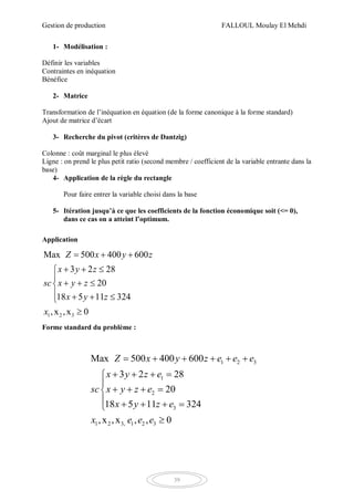 Gestion de production FALLOUL Moulay El Mehdi
39
1- Modélisation :
Définir les variables
Contraintes en inéquation
Bénéfice
2- Matrice
Transformation de l’inéquation en équation (de la forme canonique à la forme standard)
Ajout de matrice d’écart
3- Recherche du pivot (critères de Dantzig)
Colonne : coût marginal le plus élevé
Ligne : on prend le plus petit ratio (second membre / coefficient de la variable entrante dans la
base)
4- Application de la règle du rectangle
Pour faire entrer la variable choisi dans la base
5- Itération jusqu’à ce que les coefficients de la fonction économique soit (<= 0),
dans ce cas on a atteint l’optimum.
Application
1 2 3
Max 500 400 600
3 2 28
20
18 5 11 324
,x ,x 0
Z x y z
x y z
sc x y z
x y z
x
  
  

  
   

Forme standard du problème :
1 2 3
1
2
3
1 2 3, 1 2 3
Max 500 400 600
3 2 28
20
18 5 11 324
,x ,x , , 0
Z x y z e e e
x y z e
sc x y z e
x y z e
x e e e
     
   

   
    

 