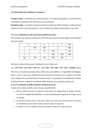 Gestion de production FALLOUL Moulay El Mehdi
42
2.2.2 Résolution du problème de transport :
Première étape : on cherche une solution de base c’est-à-dire des quantités xij satisfaisant les
contraintes (en générale cette solution n’est pas optimale).
Deuxième étape : on améliore progressivement la solution de départ (de base), en basant d’une
solution de base à une autre jusqu’à ce qu’on obtient des solutions minimisant le coût total.
2.2.2.1 La méthode du coin Nord-ouest (solution de base) :
On commence par saturer la colonne du coin Nord-ouest et puis on sature (lignes et les colonnes
successivement).
i j 1 2 3 4 di
1 100 300 400
2 50 200 250
3 300 200 500
bj 100 350 500 200
Coût de la solution de base par la méthode du coin Nord-ouest :
50*100 60*300 40*50 30*200 80*300 50*200 65000Z euros      
Pour trouver la solution optimale, il faut utiliser une autre méthode « L’algorithme du Stepping-
Stone », mais vu que cette méthode nécessite beaucoup d’itérations car la solution sur la base
de la méthode du coin Nord-Ouest est un peu lourde, c’est pourquoi il est préférable d’utiliser
la solution de base à partir de la méthode Ballas Hammer qu’on présente comme suit :
2.2.2.2 La méthode de Ballas Hammer (solution de base) :
A partir de la matrice initiale (coûts, besoins, disponibilités) :
a- Dans la matrice des Cij, on repère le coût unitaire de chaque ligne et chaque colonne.
Ce coût est comparé par différence, au coût immédiatement supérieur de la ligne ou de
la colonne.
b- On choisit le chemin ayant le coût le plus faible et on l’utilise pour faire transiter le maximum
de marchandises (pour saturer colonne ou ligne) et donc la supprimer.
c- Les étapes a et b sont répétées autant de fois jusqu’à obtenir une solution de base.
 
