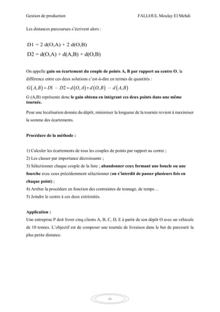 Gestion de production FALLOUL Moulay El Mehdi
46
Les distances parcourues s’écrivent alors :
D1 = 2 d(O,A) + 2 d(O,B)
D2 = d(O,A) + d(A,B) + d(O,B)
On appelle gain ou écartement du couple de points A, B par rapport au centre O, la
différence entre ces deux solutions c’est-à-dire en termes de quantités :
       , 1 – 2 , , – ,G A B D D d O A d O B d A B  
G (A,B) représente donc le gain obtenu en intégrant ces deux points dans une même
tournée.
Pour une localisation donnée du dépôt, minimiser la longueur de la tournée revient à maximiser
la somme des écartements.
Procédure de la méthode :
1) Calculer les écartements de tous les couples de points par rapport au centre ;
2) Les classer par importance décroissante ;
3) Sélectionner chaque couple de la liste ; abandonner ceux formant une boucle ou une
fourche avec ceux précédemment sélectionner (on s’interdit de passer plusieurs fois en
chaque point) ;
4) Arrêter la procédure en fonction des contraintes de tonnage, de temps…
5) Joindre le centre à ces deux extrémités.
Application :
Une entreprise P doit livrer cinq clients A, B, C, D, E à partir de son dépôt O avec un véhicule
de 10 tonnes. L’objectif est de composer une tournée de livraison dans le but de parcourir la
plus petite distance.
 
