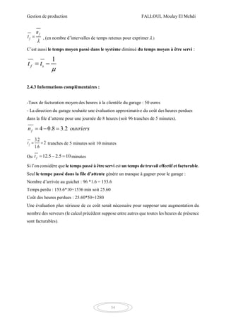 Gestion de production FALLOUL Moulay El Mehdi
54
f
f
n
t

 , (en nombre d’intervalles de temps retenus pour exprimer  )
C’est aussi le temps moyen passé dans le système diminué du temps moyen à être servi :
1
f st t

 
2.4.3 Informations complémentaires :
-Taux de facturation moyen des heures à la clientèle du garage : 50 euros
- La direction du garage souhaite une évaluation approximative du coût des heures perdues
dans la file d’attente pour une journée de 8 heures (soit 96 tranches de 5 minutes).
4 0.8 3.2fn ouvriers  
3.2
2
1.6
ft   tranches de 5 minutes soit 10 minutes
Ou 12.5 2.5 10ft    minutes
Si l’on considère que le temps passé à être servi est un temps de travail effectif et facturable.
Seul le tempe passé dans la file d’attente génère un manque à gagner pour le garage :
Nombre d’arrivée au guichet : 96 *1.6 = 153.6
Temps perdu : 153.6*10=1536 min soit 25.60
Coût des heures perdues : 25.60*50=1280
Une évaluation plus sérieuse de ce coût serait nécessaire pour supposer une augmentation du
nombre des serveurs (le calcul précédent suppose entre autres que toutes les heures de présence
sont facturables).
 