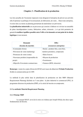 Gestion de production FALLOUL Moulay El Mehdi
55
Chapitre 3 : Planification de la production
Les lois actuelles de l’économie imposent à tout dirigeant d’entreprise de prévoir ses activités
afin d’optimiser sa politique d’investissement, de fabrication, de vente… Dans toute entreprise,
il existe donc au moins un planning permettant de matérialiser ces prévisions.
La planification industrielle est un processus qui consiste à élaborer et à réviser un ensemble
de plans interdépendants (ventes, fabrication, achats, trésorerie…) et qui doit permettre de
garantir le meilleur équilibre possible entre l’offre et la demande en tout point de la chaîne
logistique à tout moment.
Demande
(besoins du marché)
Offre
(ressources entreprise)
-Commandes fermes
-Prévisions de vente (marketing)
-Promesses de vente (vente)
-Nouveaux produits (responsables de
projet)
-Objectifs d’inventaire commerciaux
-Stocks : produits finis, semi-finis,
matières premières, composants
-Main d’œuvre
-Moyens de production
-Fournisseurs
-Finances (BFR, trésorerie)
Remarque : toutes les copies d'écran de GPAO sont issues du didacticiel Prélude Production
4 édité et commercialisé par le CIPE
La méthode la plus utilisé dans la planification de production est dire MRP (Material
Requierement Planning) déclinée en 3 sous plans : le plan industriel et commercial (PIC), le
programme directeur de production (PDP), et le calcul de besoins en composants.
3.1 La méthode Material Requirement Planning
3.1.1 Principe MRP
Le concept M.R.P. est né de la mise en évidence par Joseph Orlicky des deux types
fondamentaux de besoins.
 