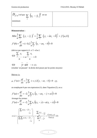 Gestion de production FALLOUL Moulay El Mehdi
5
xyD / ) tel que:
 2
ˆii
i
yy 
est un
mimimum
Démonstration :
     
221 1 ˆˆ ,ˆi i i i
i i
Min y y y ax b f b
n
a
n
     
  0
1
2).1()('   baxy
ndb
df
bf ii
i
(dériver par rapport à b: u^22uu’)
 b
n
x
a
n
y i
i
i
i 

 y= xa + b (1)
(résultat ‘en passant’: la droite doit passer par les points moyens)
Dériver /a:
et  1
'( ) ( ).2 0i i i
i
df
f a x y ax b
da n
      (2)
en remplaçant b par son expression (1), dans l’équation (2), on a:
  0.
1
.2)('   xayaxyx
nda
df
af ii
i
i
Arranger les termes:
  0)()(.
1
.2)('   xxayyx
nda
df
af ii
i
i
2
( )
( , )
ˆ
( )( )
²
i i
i i
ii i
x y y
x yn xy
Cov x yna
x Var xx x x
x
nn
 
 
  
    
 
 
  
 



(3)
 