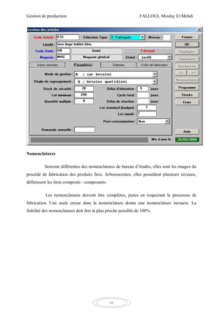 Gestion de production FALLOUL Moulay El Mehdi
68
Nomenclatures
Souvent différentes des nomenclatures de bureau d’études, elles sont les images du
procédé de fabrication des produits finis. Arborescentes, elles possèdent plusieurs niveaux,
définissent les liens composés - composants.
Les nomenclatures doivent être complètes, justes en respectant le processus de
fabrication. Une seule erreur dans la nomenclature donne une nomenclature inexacte. La
fiabilité des nomenclatures doit être la plus proche possible de 100%.
 