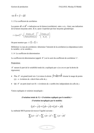 Gestion de production FALLOUL Moulay El Mehdi
6
ˆ ˆb y ax  
1.1.3 Le coefficient de corrélation
Les pentes a et 'a  indication sur la liaison (corrélation) entre x et y. Ainsi, une indication
de la liaison moyenne entre xet y peut s’exprimer par leur moyenne géométrique:
 
1/22
1/2 ( , ) ( , )
. '
( ). ( ) .x y
Cov x y Cov x y
r a a
Var x Var y  
  
          
On peut montrer que: -1  r  1
Définition: Le taux de corrélation r détermine l’intensité de la corrélation (co dépendance) entre
la variable x et la variable y.
1.1.4 Le coefficient de détermination
Le coefficient de détermination (appelé 2
R ) est le carré du coefficient de corrélation ‘r’.
Proposition:
2
R mesure le part de la variabilité totale de y expliquée par x (ou encore par la droite de
régression).
 Plus 2
R est grand (tend vers 1) et mieux la droite bxay ˆˆˆ  résume le nuage de points
(y).  évolution de x décrit bien celle de y.
 Qd. 2
R est petit (tend vers 0)  évolution de x semble être indépendante de celle de y.
Vation expliquée et variation inexpliquée :
(Variation totale de Y) = (Variation expliquée par le modèle) +
(Variation inexpliquée par le modèle)
^ ^
( ) ( i ) ( i)yi y y y yi y
 
    
La méthode MCO permet de trouver l’égalité suivante :
^ ^
2 2 2
( ) ( i ) ( i)yi y y y yi y
 
      
 