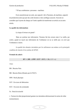 Gestion de production FALLOUL Moulay El Mehdi
70
* D’une combinaison personnes - machines
Il est caractérisé par un code, une capacité (nb. d’hommes, de machines, capacité
de production) ainsi que par des coûts horaires et des outillages associés. Souvent on
considère que le poste de charge est l’unité capable de transformer un article en un autre
article.
La qualité des informations
Le risque d’erreurs est grand !
Dans un système non informatisé, l’homme fait des erreurs mais il se méfie, par
contre, quand on reçoit une information de l’ordinateur on ne se méfie pas: on croit que
l’ordinateur a raison.
La qualité des données introduites par les utilisateurs eux-mêmes est la principale
condition de réussite d’un système de GPAO.
Formule du calcul :
BN = ( BB - ( SPH + ECF + ECC ) + Ss ) / ( 1 - r )
Avec:
BN : Besoins Nets
BB : Besoins Bruts (Donnés par le P.D.P.)
SPH : Stock physique
ECF : En-cours de fabrication
ECC : En-cours de commande
Ss : Stock de sécurité
r : Facteur de rebut proportionnel gamme (on introduira ultérieurement la notion de rebut
nomenclature).
 