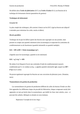 Gestion de production FALLOUL Moulay El Mehdi
71
On définit alors l’ordre de fabrication (O.F.) ou l’ordre d’achat (O.A.) en fonction de la
technique de lotissement choisie (paramètres de gestion):
Techniques de lotissement
Lot pour lot
La plus simple des techniques, elle consiste à lancer un lot (O.F.) égal au besoin net (objectif
à atteindre pour minimiser les coûts, stocks et délais).
Besoin quotidien
Technique du lot par lot défini à partir des besoins nets regroupés sur une journée, mais
prenant en compte une quantité minimum (série économique) et respectant les contraintes de
conditionnement ou de fournisseur (quantité rationnelle ou quantité multiple).
O.F. = BN si BN >=Série économique (q*)
(Appelée aussi lot économique, quantité ou lot minimum)
O.F. = q* si q* >= BN
De même il est fréquent d’avoir une contrainte d’unité de conditionnement (yaourts
conditionnés par 8, vis vendues au kg...), appelée quantité rationnelle (qr), auquel cas OF=
k*qr avec k entier.
On pourra également regrouper les besoins sur une couverture de plusieurs jours. (Semaine,
mois)
Nomenclatures de gestion de production
Les nomenclatures de gestion de production diffèrent de celles du bureau d’étude car elles
font apparaître les différentes étapes du procédé de fabrication, chaque composant stocké doit
apparaître en tant qu’article dans la nomenclature, qui établit les liens inter articles, ceux - ci
pouvant être achetés, fabriqués ou donnés en sous-traitance.
Reprenons l’exemple de la lave linge :
 