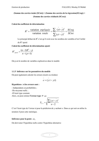 Gestion de production FALLOUL Moulay El Mehdi
7
(Somme des carrées totale (SCtot)) = (Somme des carrées de la régression(SCreg)) +
(Somme des carrées résiduels (SCres))
Calcul du coefficient de détermination
^
2
2
2
( i )variation exp
variation ( )
y yliquée SCreg
R
totale SCtotyi y



  



Le principal défaut du R2
c’est qu’il croit avec les nombres de variables d’où l’utilité
du R2
ajusté
Calcul du coefficient de détermination ajusté
2
2 ( 1)
( 1)
ajusté
n R p
R
n p
 

 
Où p est le nombre de variables explicatives dans le modèle
1.1.5 Inférence sur les paramètres du modèle
On peut également calculer les erreurs (écarts ou résidus)
^ ^
( )e y i yi 
Hypothèses : si les erreurs sont :
- Indépendants en probabilités ;
-De moyenne nulle ;
-D’écart type constant.
Alors, on peut estimer l’erreur type  par
^
2
/
( )
2
y x
yi y
S
n




C’est l’écart type de l’erreur ei pour la prédiction de y sachant x. Dans ce qui suit on utilise la
notation S pour cette statistique.
Inférence pour la pente 1a
On doit tester l’hypothèse nulle contre l’hypothèse alternative
 