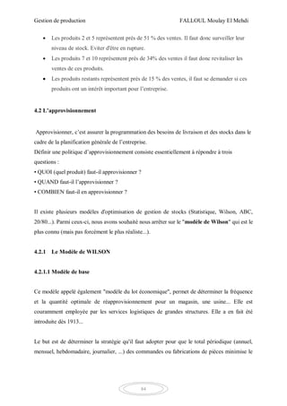 Gestion de production FALLOUL Moulay El Mehdi
84
 Les produits 2 et 5 représentent près de 51 % des ventes. Il faut donc surveiller leur
niveau de stock. Eviter d'être en rupture.
 Les produits 7 et 10 représentent près de 34% des ventes il faut donc revitaliser les
ventes de ces produits.
 Les produits restants représentent près de 15 % des ventes, il faut se demander si ces
produits ont un intérêt important pour l’entreprise.
4.2 L’approvisionnement
Approvisionner, c’est assurer la programmation des besoins de livraison et des stocks dans le
cadre de la planification générale de l’entreprise.
Définir une politique d’approvisionnement consiste essentiellement à répondre à trois
questions :
• QUOI (quel produit) faut-il approvisionner ?
• QUAND faut-il l’approvisionner ?
• COMBIEN faut-il en approvisionner ?
Il existe plusieurs modèles d'optimisation de gestion de stocks (Statistique, Wilson, ABC,
20/80...). Parmi ceux-ci, nous avons souhaité nous arrêter sur le "modèle de Wilson" qui est le
plus connu (mais pas forcément le plus réaliste...).
4.2.1 Le Modèle de WILSON
4.2.1.1 Modèle de base
Ce modèle appelé également "modèle du lot économique", permet de déterminer la fréquence
et la quantité optimale de réapprovisionnement pour un magasin, une usine... Elle est
couramment employée par les services logistiques de grandes structures. Elle a en fait été
introduite dès 1913...
Le but est de déterminer la stratégie qu'il faut adopter pour que le total périodique (annuel,
mensuel, hebdomadaire, journalier, ...) des commandes ou fabrications de pièces minimise le
 
